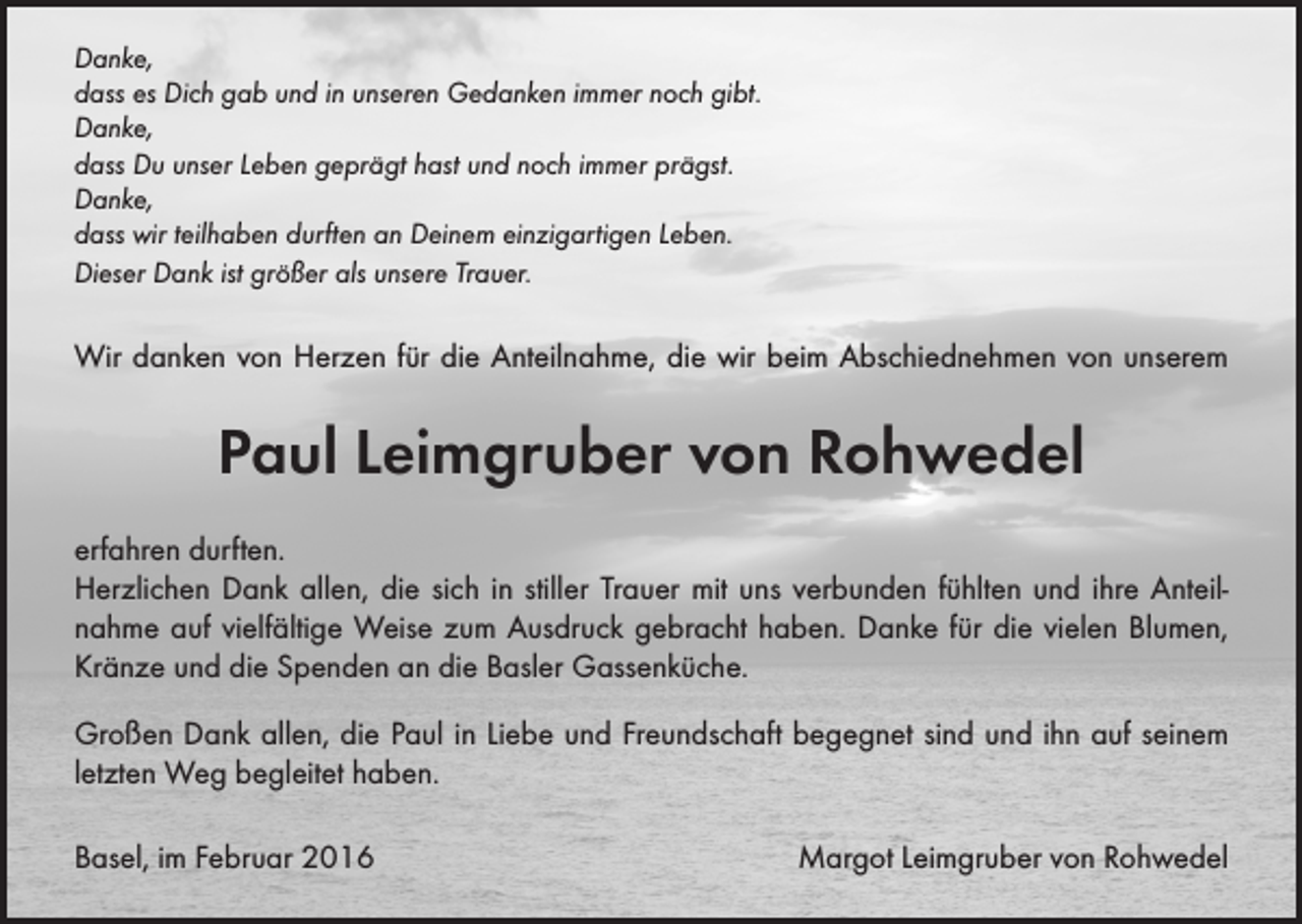 <p>Danke,<br />dass es Dich gab und in unseren Gedanken immer noch gibt.<br />Danke,<br />dass Du unser Leben geprägt hast und noch immer prägst.<br />Danke,<br />dass wir teilhaben durften an Deinem einzigartigen Leben.<br />Dieser Dank ist größer als unsere Trauer.</p><p>Wir danken von Herzen für die Anteilnahme, die wir beim Abschiednehmen von unserem</p><p>Paul Leimgruber von Rohwedel<br />erfahren durften.<br />Herzlichen Dank allen, die sich in stiller Trauer mit uns verbunden fühlten und ihre Anteil­<br />nahme auf vielfältige Weise zum Ausdruck gebracht haben. Danke für die vielen Blumen,<br />Kränze und die Spenden an die Basler Gassenküche.<br />Großen Dank allen, die Paul in Liebe und Freundschaft begegnet sind und ihn auf seinem<br />letzten Weg begleitet haben.<br />Basel, im Februar 2016</p><p>Margot Leimgruber von Rohwedel</p>