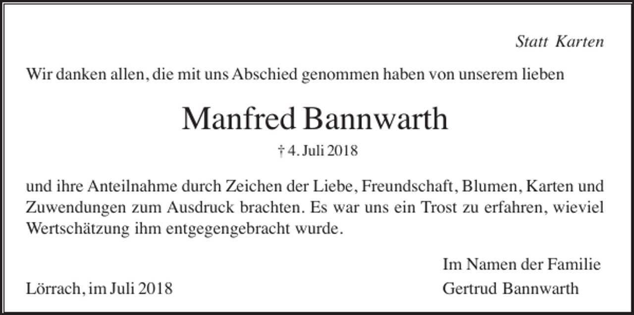 <p>Statt Karten<br />Wir danken allen, die mit uns Abschied genommen haben von unserem lieben</p><p>Manfred Bannwarth<br />† 4. Juli 2018</p><p>und ihre Anteilnahme durch Zeichen der Liebe, Freundschaft, Blumen, Karten und<br />Zuwendungen zum Ausdruck brachten. Es war uns ein Trost zu erfahren, wieviel<br />Wertschätzung ihm entgegengebracht wurde.</p><p>Lörrach, im Juli 2018</p><p>Im Namen der Familie<br />Gertrud Bannwarth</p>