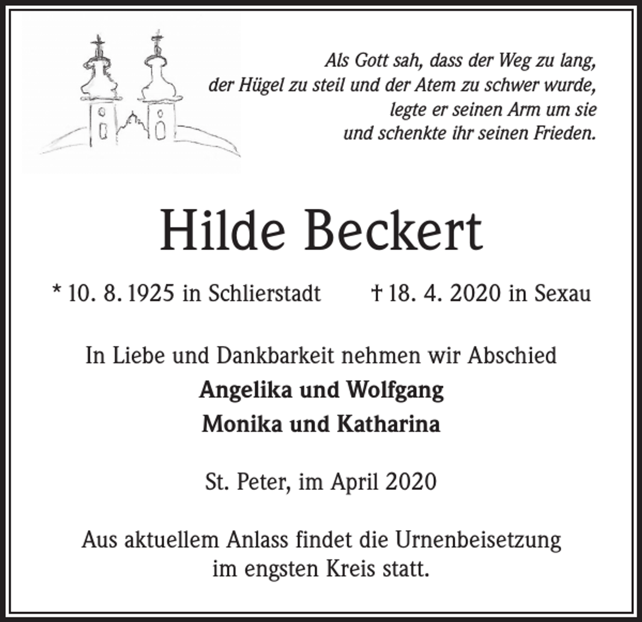 <p>Als Gott sah, dass der Weg zu lang,<br />der Hügel zu steil und der Atem zu schwer wurde,<br />legte er seinen Arm um sie<br />und schenkte ihr seinen Frieden.</p><p>Hilde Beckert<br />* 10. 8. 1925 in Schlierstadt † 18. 4. 2020 in Sexau<br />In Liebe und Dankbarkeit nehmen wir Abschied<br />Angelika und Wolfgang<br />Monika und Katharina<br />St. Peter, im April 2020<br />Aus aktuellem Anlass findet die Urnenbeisetzung<br />im engsten Kreis statt.</p>