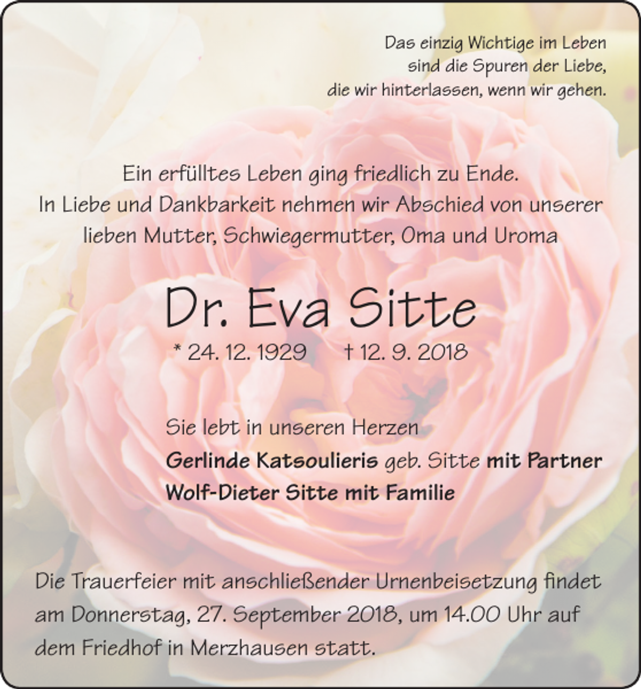 <p>Das einzig Wichtige im Leben<br />sind die Spuren der Liebe,<br />die wir hinterlassen, wenn wir gehen.</p><p>Ein erfülltes Leben ging friedlich zu Ende.<br />In Liebe und Dankbarkeit nehmen wir Abschied von unserer<br />lieben Mutter, Schwiegermutter, Oma und Uroma</p><p>Dr. Eva Sitte<br />* 24. 12. 1929 † 12. 9. 2018</p><p>Sie lebt in unseren Herzen<br />Gerlinde Katsoulieris geb. Sitte mit Partner<br />Wolf-Dieter Sitte mit Familie<br />Die Trauerfeier mit anschließender Urnenbeisetzung findet<br />am Donnerstag, 27. September 2018, um 14.00 Uhr auf<br />dem Friedhof in Merzhausen statt.</p>