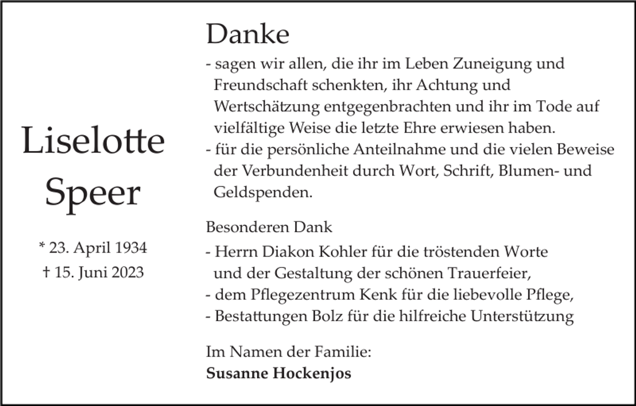 <p>Danke</p><p>Liselotte<br />Speer</p><p>­ sagen wir allen, die ihr im Leben Zuneigung und<br />Freundschaft schenkten, ihr Achtung und<br />Wertschätzung entgegenbrachten und ihr im Tode auf<br />vielfältige Weise die letzte Ehre erwiesen haben.<br />­ für die persönliche Anteilnahme und die vielen Beweise<br />der Verbundenheit durch Wort, Schrift, Blumen­ und<br />Geldspenden.<br />Besonderen Dank</p><p>* 23. April 1934<br />† 15. Juni 2023</p><p>­ Herrn Diakon Kohler für die tröstenden Worte<br />und der Gestaltung der schönen Trauerfeier,<br />­ dem Pﬂegezentrum Kenk für die liebevolle Pﬂege,<br />­ Bestattungen Bolz für die hilfreiche Unterstützung<br />Im Namen der Familie:<br />Susanne Hockenjos</p>