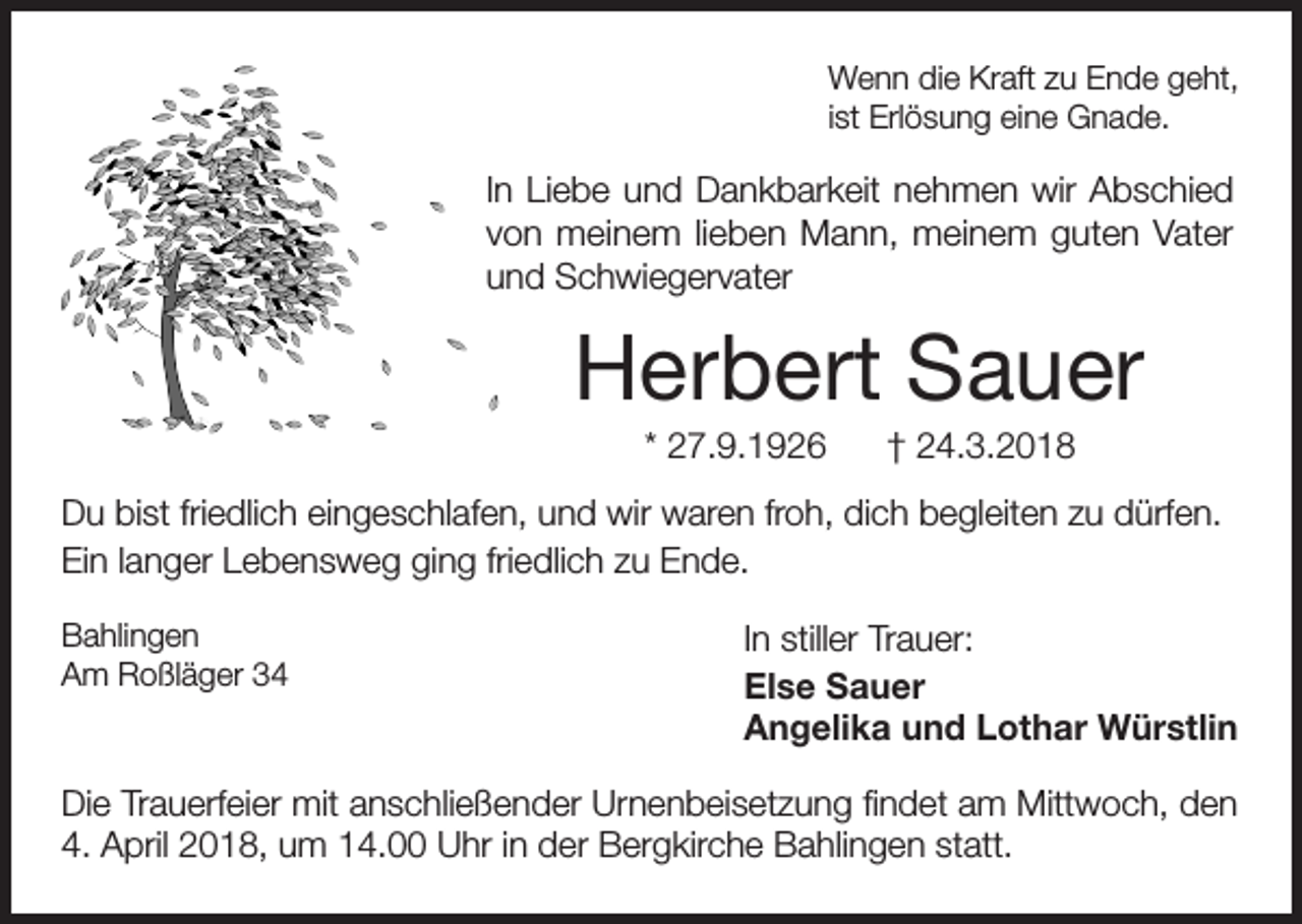 <p>Wenn die Kraft zu Ende geht,<br />ist Erlösung eine Gnade.</p><p>In Liebe und Dankbarkeit nehmen wir Abschied<br />von meinem lieben Mann, meinem guten Vater<br />und Schwiegervater</p><p>Herbert Sauer<br />* 27.9.1926</p><p>† 24.3.2018</p><p>Du bist friedlich eingeschlafen, und wir waren froh, dich begleiten zu dürfen.<br />Ein langer Lebensweg ging friedlich zu Ende.<br />Bahlingen<br />Am Roßläger 34</p><p>In stiller Trauer:<br />Else Sauer<br />Angelika und Lothar Würstlin</p><p>Die Trauerfeier mit anschließender Urnenbeisetzung findet am Mittwoch, den<br />4. April 2018, um 14.00 Uhr in der Bergkirche Bahlingen statt.</p>