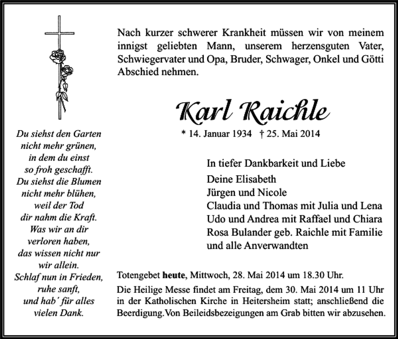 <p>Nach kurzer schwerer Krankheit müssen wir von meinem<br />innigst geliebten Mann, unserem herzensguten Vater,<br />Schwiegervater und Opa, Bruder, Schwager, Onkel und Götti<br />Abschied nehmen.</p><p>Du siehst den Garten<br />nicht mehr grünen,<br />in dem du einst<br />so froh geschafft.<br />Du siehst die Blumen<br />nicht mehr blühen,<br />weil der Tod<br />dir nahm die Kraft.<br />Was wir an dir<br />verloren haben,<br />das wissen nicht nur<br />wir allein.<br />Schlaf nun in Frieden,<br />ruhe sanft,<br />und hab´ für alles<br />vielen Dank.</p><p>Karl Raichle<br />* 14. Januar 1934 † 25. Mai 2014</p><p>In tiefer Dankbarkeit und Liebe<br />Deine Elisabeth<br />Jürgen und Nicole<br />Claudia und Thomas mit Julia und Lena<br />Udo und Andrea mit Raffael und Chiara<br />Rosa Bulander geb. Raichle mit Familie<br />und alle Anverwandten<br />Totengebet heute, Mittwoch, 28. Mai 2014 um 18.30 Uhr.<br />Die Heilige Messe findet am Freitag, dem 30. Mai 2014 um 11 Uhr<br />in der Katholischen Kirche in Heitersheim statt; anschließend die<br />Beerdigung.Von Beileidsbezeigungen am Grab bitten wir abzusehen.</p>