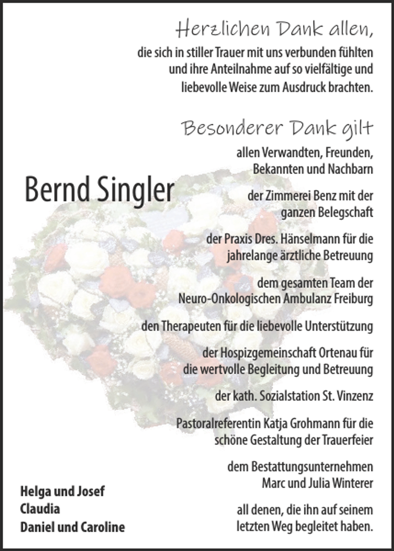 <p>Herzlichen Dank allen,<br />die sich in stiller Trauer mit uns verbunden fühlten<br />und ihre Anteilnahme auf so vielfältige und<br />liebevolle Weise zum Ausdruck brachten.</p><p>Besonderer Dank gilt</p><p>Bernd Singler</p><p>allen Verwandten, Freunden,<br />Bekannten und Nachbarn<br />der Zimmerei Benz mit der<br />ganzen Belegschaft<br />der Praxis Dres. Hänselmann für die<br />jahrelange ärztliche Betreuung<br />dem gesamten Team der<br />Neuro-Onkologischen Ambulanz Freiburg</p><p>den Therapeuten für die liebevolle Unterstützung<br />der Hospizgemeinschaft Ortenau für<br />die wertvolle Begleitung und Betreuung<br />der kath. Sozialstation St. Vinzenz<br />Pastoralreferentin Katja Grohmann für die<br />schöne Gestaltung der Trauerfeier<br />Helga und Josef<br />Claudia<br />Daniel und Caroline</p><p>dem Bestattungsunternehmen<br />Marc und Julia Winterer<br />all denen, die ihn auf seinem<br />letzten Weg begleitet haben.</p>