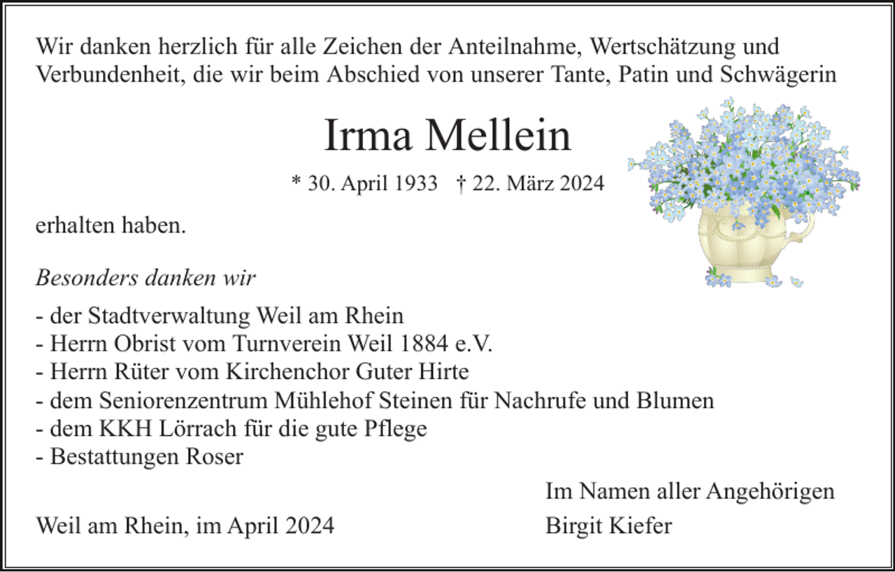 <p>Wir danken herzlich für alle Zeichen der Anteilnahme, Wertschätzung und<br />Verbundenheit, die wir beim Abschied von unserer Tante, Patin und Schwägerin</p><p>Irma Mellein<br />* 30. April 1933 † 22. März 2024</p><p>erhalten haben.<br />Besonders danken wir<br />- der Stadtverwaltung Weil am Rhein<br />- Herrn Obrist vom Turnverein Weil 1884 e.V.<br />- Herrn Rüter vom Kirchenchor Guter Hirte<br />- dem Seniorenzentrum Mühlehof Steinen für Nachrufe und Blumen<br />- dem KKH Lörrach für die gute Pflege<br />- Bestattungen Roser<br />Im Namen aller Angehörigen<br />Weil am Rhein, im April 2024<br />Birgit Kiefer</p>
