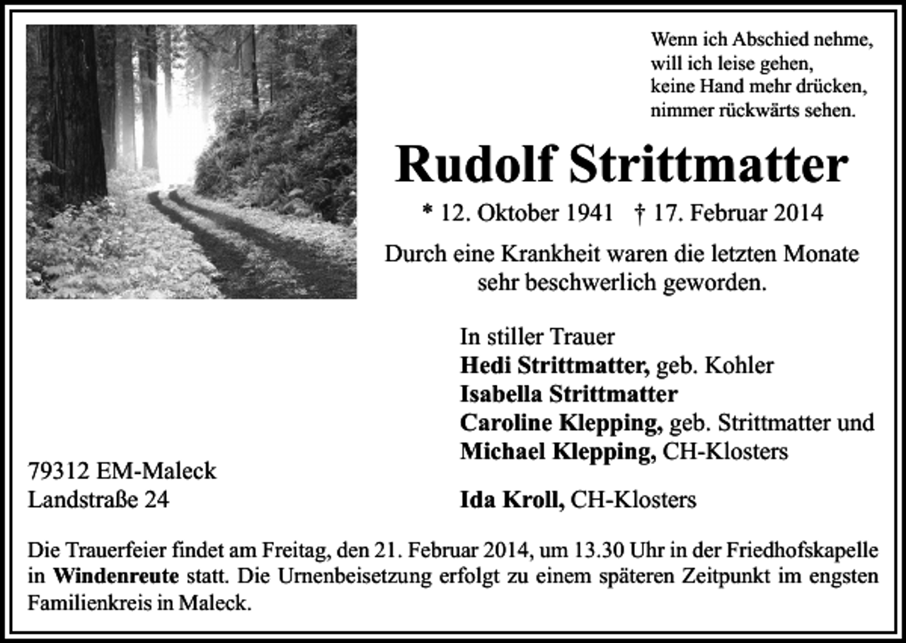 <p>Wenn ich Abschied nehme,<br />will ich leise gehen,<br />keine Hand mehr drücken,<br />nimmer rückwärts sehen.</p><p>Rudolf Strittmatter<br />* 12. Oktober 1941 † 17. Februar 2014</p><p>Durch eine Krankheit waren die letzten Monate<br />sehr beschwerlich geworden.</p><p>79312 EM-Maleck<br />Landstraße 24</p><p>In stiller Trauer<br />Hedi Strittmatter, geb. Kohler<br />Isabella Strittmatter<br />Caroline Klepping, geb. Strittmatter und<br />Michael Klepping, CH-Klosters<br />Ida Kroll, CH-Klosters</p><p>Die Trauerfeier findet am Freitag, den 21. Februar 2014, um 13.30 Uhr in der Friedhofskapelle<br />in Windenreute statt. Die Urnenbeisetzung erfolgt zu einem späteren Zeitpunkt im engsten<br />Familienkreis in Maleck.</p>