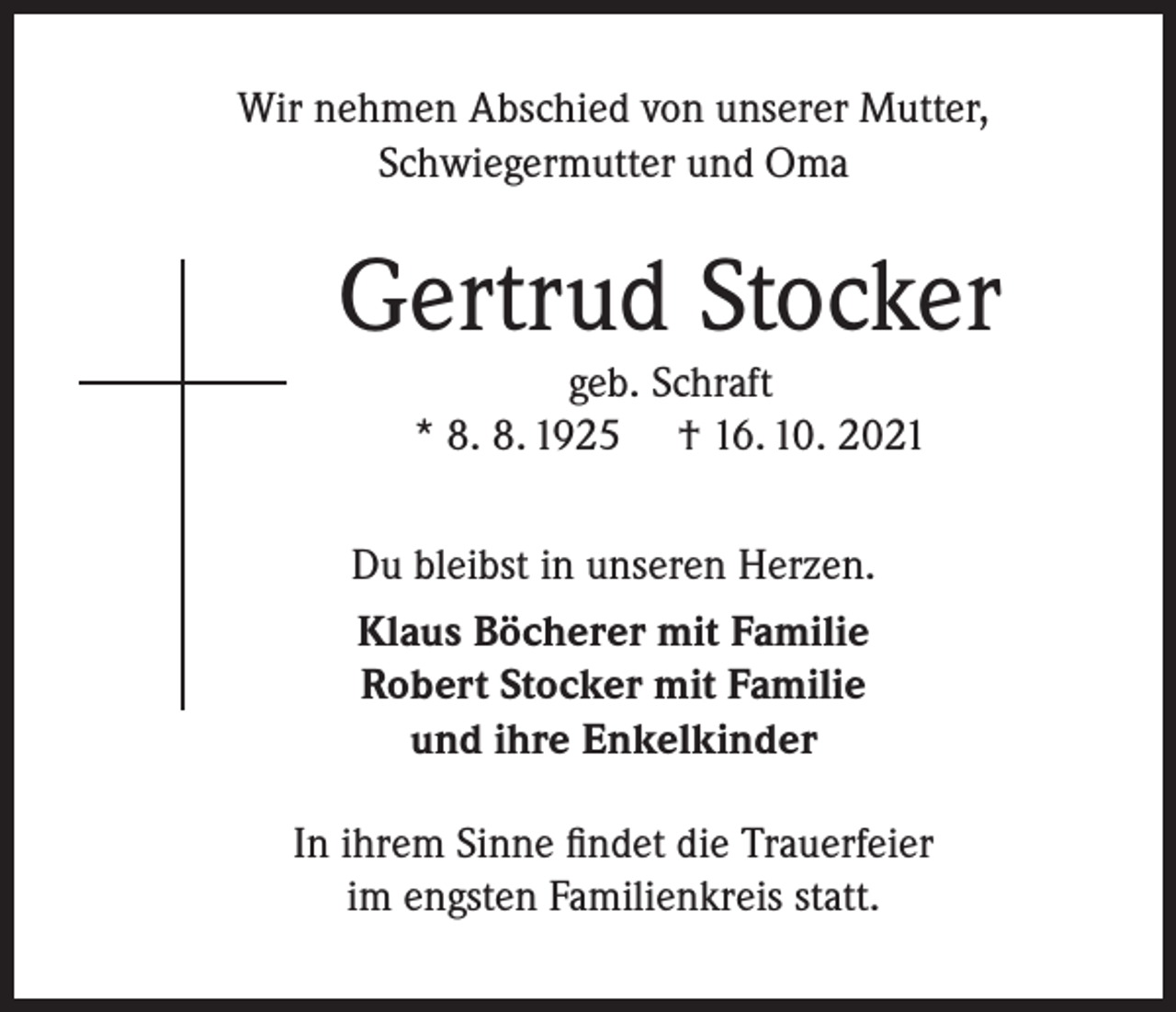 <p>Wir nehmen Abschied von unserer Mutter,<br />Schwiegermutter und Oma</p><p>Gertrud Stocker<br />geb. Schraft<br />* 8. 8. 1925 † 16. 10. 2021</p><p>Du bleibst in unseren Herzen.<br />Klaus Böcherer mit Familie<br />Robert Stocker mit Familie<br />und ihre Enkelkinder<br />In ihrem Sinne findet die Trauerfeier<br />im engsten Familienkreis statt.</p>