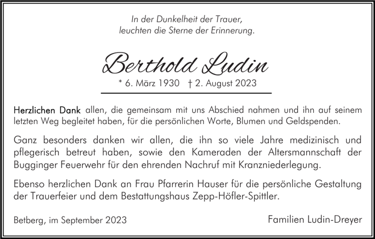 <p>In der Dunkelheit der Trauer,<br />leuchten die Sterne der Erinnerung.</p><p>Berthold Ludin<br />* 6. März 1930 † 2. August 2023</p><p>allen, die gemeinsam mit uns Abschied nahmen und ihn auf seinem<br />letzten Weg begleitet haben, für die persönlichen Worte, Blumen und Geldspenden.</p><p>Ganz besonders danken wir allen, die ihn so viele Jahre medizinisch und<br />pflegerisch betreut haben, sowie den Kameraden der Altersmannschaft der<br />Bugginger Feuerwehr für den ehrenden Nachruf mit Kranzniederlegung.<br />Ebenso herzlichen Dank an Frau Pfarrerin Hauser für die persönliche Gestaltung<br />der Trauerfeier und dem Bestattungshaus Zepp-Höfler-Spittler.<br />Betberg, im September 2023</p><p>Familien Ludin-Dreyer</p>