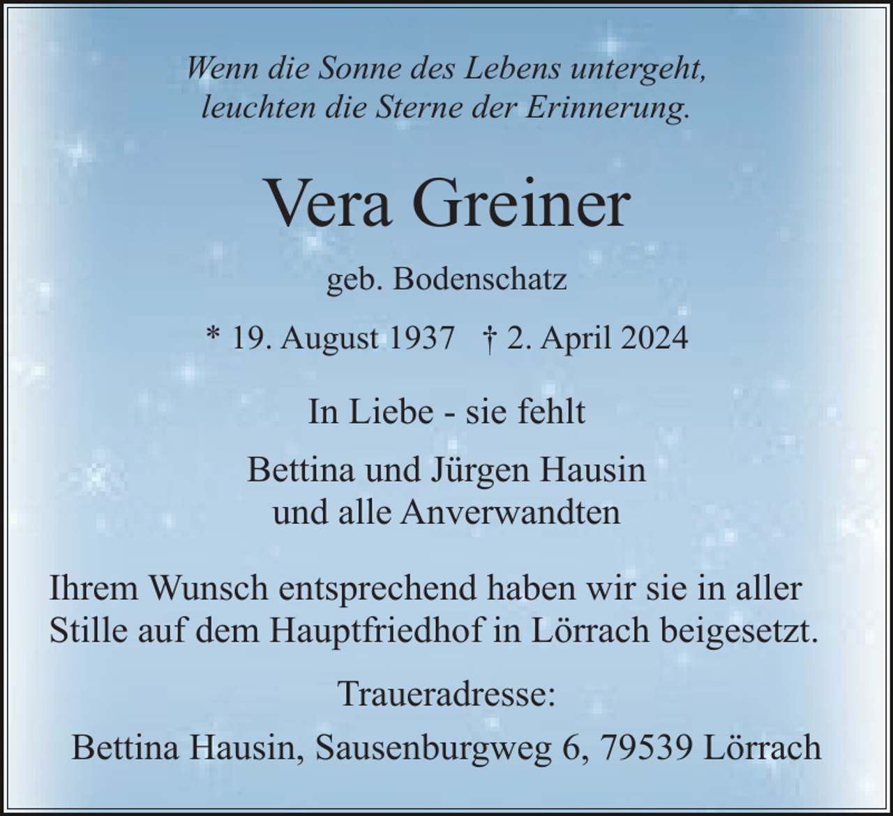 <p>Wenn die Sonne des Lebens untergeht,<br />leuchten die Sterne der Erinnerung.</p><p>Vera Greiner<br />geb. Bodenschatz<br />* 19. August 1937 † 2. April 2024</p><p>In Liebe - sie fehlt<br />Bettina und Jürgen Hausin<br />und alle Anverwandten<br />Ihrem Wunsch entsprechend haben wir sie in aller<br />Stille auf dem Hauptfriedhof in Lörrach beigesetzt.<br />Traueradresse:<br />Bettina Hausin, Sausenburgweg 6, 79539 Lörrach</p>