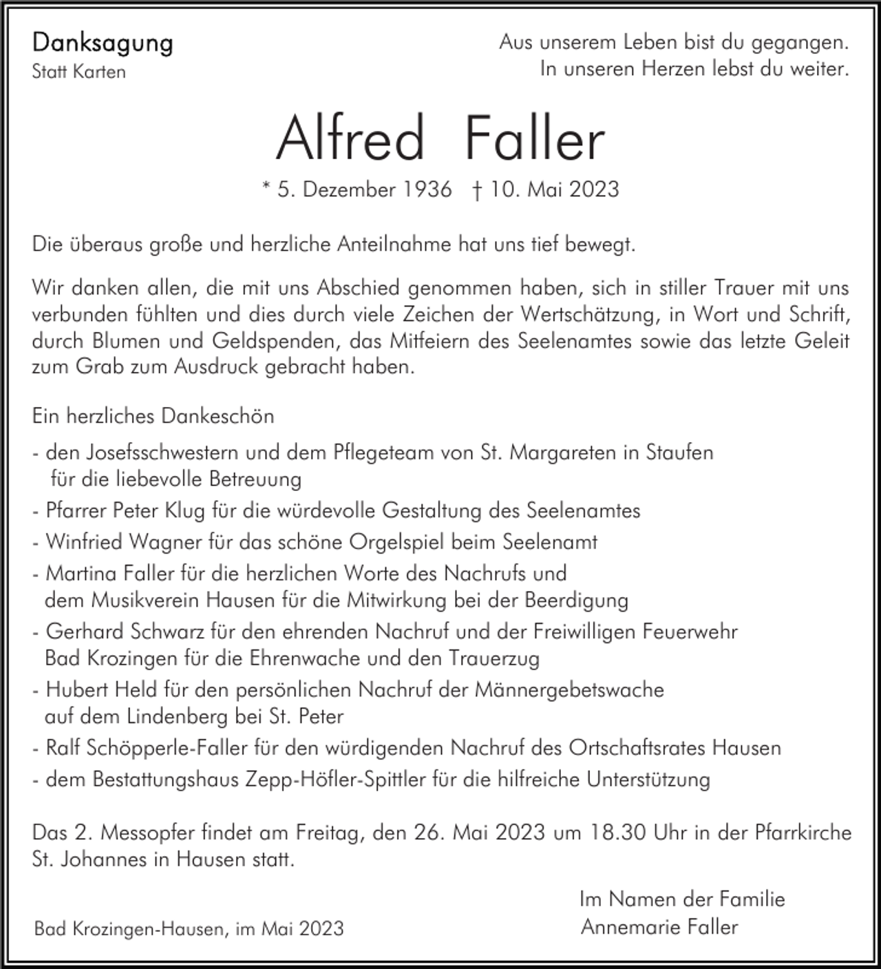 <p>Aus unserem Leben bist du gegangen.<br />In unseren Herzen lebst du weiter.</p><p>Statt Karten</p><p>Alfred Faller<br />* 5. Dezember 1936 † 10. Mai 2023<br />Die überaus große und herzliche Anteilnahme hat uns tief bewegt.<br />Wir danken allen, die mit uns Abschied genommen haben, sich in stiller Trauer mit uns<br />verbunden fühlten und dies durch viele Zeichen der Wertschätzung, in Wort und Schrift,<br />durch Blumen und Geldspenden, das Mitfeiern des Seelenamtes sowie das letzte Geleit<br />zum Grab zum Ausdruck gebracht haben.<br />Ein herzliches Dankeschön<br />- den Josefsschwestern und dem Pflegeteam von St. Margareten in Staufen<br />für die liebevolle Betreuung<br />- Pfarrer Peter Klug für die würdevolle Gestaltung des Seelenamtes<br />- Winfried Wagner für das schöne Orgelspiel beim Seelenamt<br />- Martina Faller für die herzlichen Worte des Nachrufs und<br />dem Musikverein Hausen für die Mitwirkung bei der Beerdigung<br />- Gerhard Schwarz für den ehrenden Nachruf und der Freiwilligen Feuerwehr<br />Bad Krozingen für die Ehrenwache und den Trauerzug<br />- Hubert Held für den persönlichen Nachruf der Männergebetswache<br />auf dem Lindenberg bei St. Peter<br />- Ralf Schöpperle-Faller für den würdigenden Nachruf des Ortschaftsrates Hausen<br />- dem Bestattungshaus Zepp-Höfler-Spittler für die hilfreiche Unterstützung<br />Das 2. Messopfer findet am Freitag, den 26. Mai 2023 um 18.30 Uhr in der Pfarrkirche<br />St. Johannes in Hausen statt.<br />Bad Krozingen-Hausen, im Mai 2023</p><p>Im Namen der Familie<br />Annemarie Faller</p>