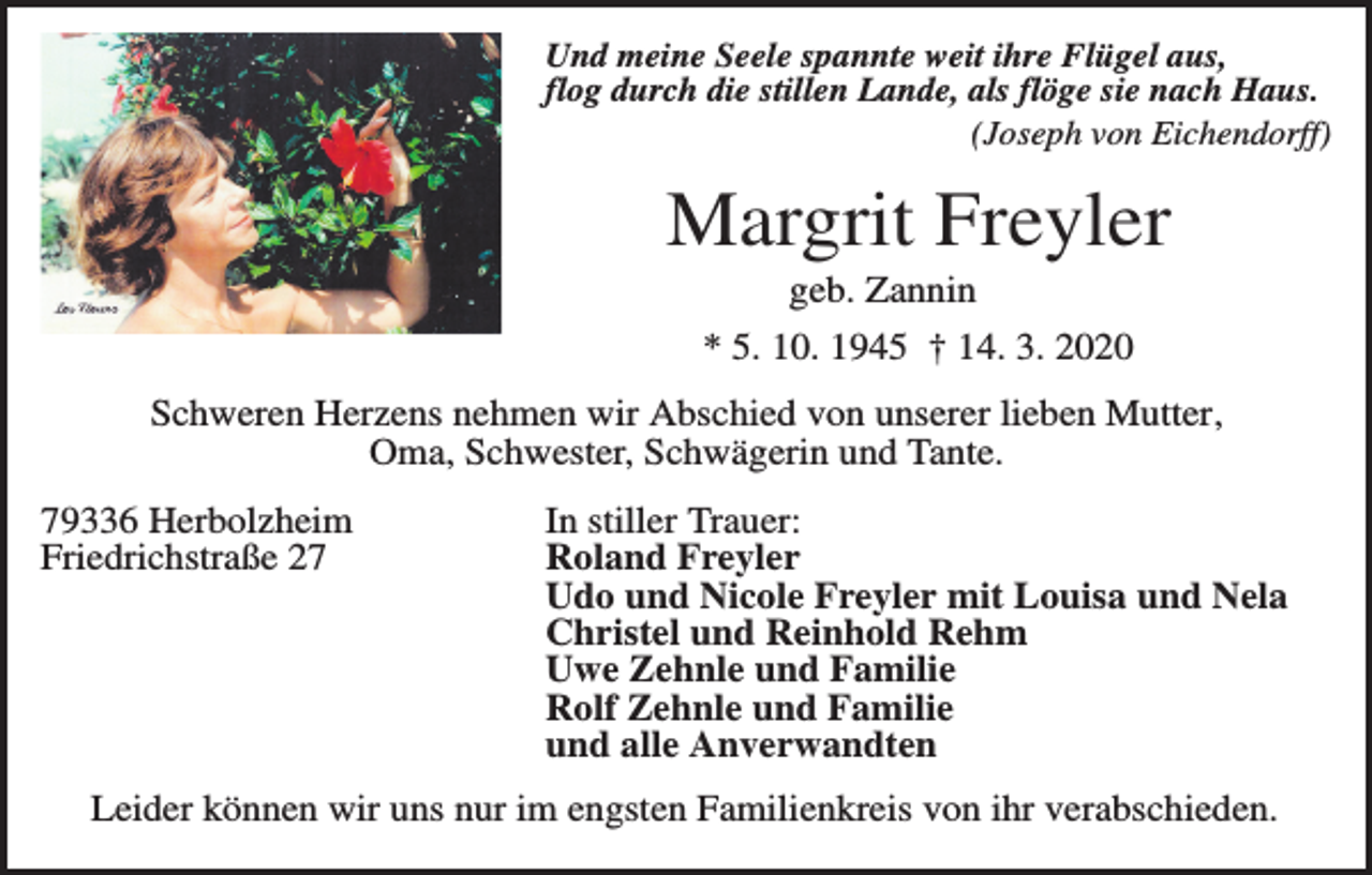 <p>Und meine Seele spannte weit ihre Flügel aus,<br />flog durch die stillen Lande, als flöge sie nach Haus.<br />(Joseph von Eichendorff)</p><p>Margrit Freyler<br />geb. Zannin<br />* 5. 10. 1945 † 14. 3. 2020<br />Schweren Herzens nehmen wir Abschied von unserer lieben Mutter,<br />Oma, Schwester, Schwägerin und Tante.<br />79336 Herbolzheim<br />Friedrichstraße 27</p><p>In stiller Trauer:<br />Roland Freyler<br />Udo und Nicole Freyler mit Louisa und Nela<br />Christel und Reinhold Rehm<br />Uwe Zehnle und Familie<br />Rolf Zehnle und Familie<br />und alle Anverwandten</p><p>Leider können wir uns nur im engsten Familienkreis von ihr verabschieden.</p>