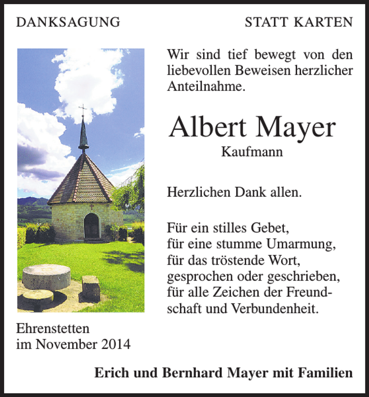 <p>DANKSAGUNG</p><p>STATT KARTEN</p><p>Wir sind tief bewegt von den<br />liebevollen Beweisen herzlicher<br />Anteilnahme.</p><p>Albert Mayer<br />Kaufmann<br />Herzlichen Dank allen.<br />Für ein stilles Gebet,<br />für eine stumme Umarmung,<br />für das tröstende Wort,<br />gesprochen oder geschrieben,<br />für alle Zeichen der Freundschaft und Verbundenheit.<br />Ehrenstetten<br />im November 2014<br />Erich und Bernhard Mayer mit Familien</p>
