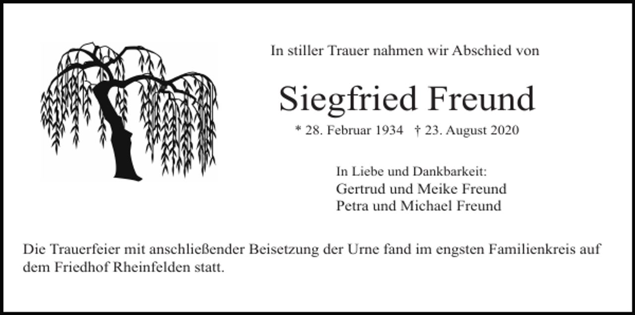 <p>In stiller Trauer nahmen wir Abschied von</p><p>Siegfried Freund<br />* 28. Februar 1934 † 23. August 2020<br />In Liebe und Dankbarkeit:</p><p>Gertrud und Meike Freund<br />Petra und Michael Freund<br />Die Trauerfeier mit anschließender Beisetzung der Urne fand im engsten Familienkreis auf<br />dem Friedhof Rheinfelden statt.</p>