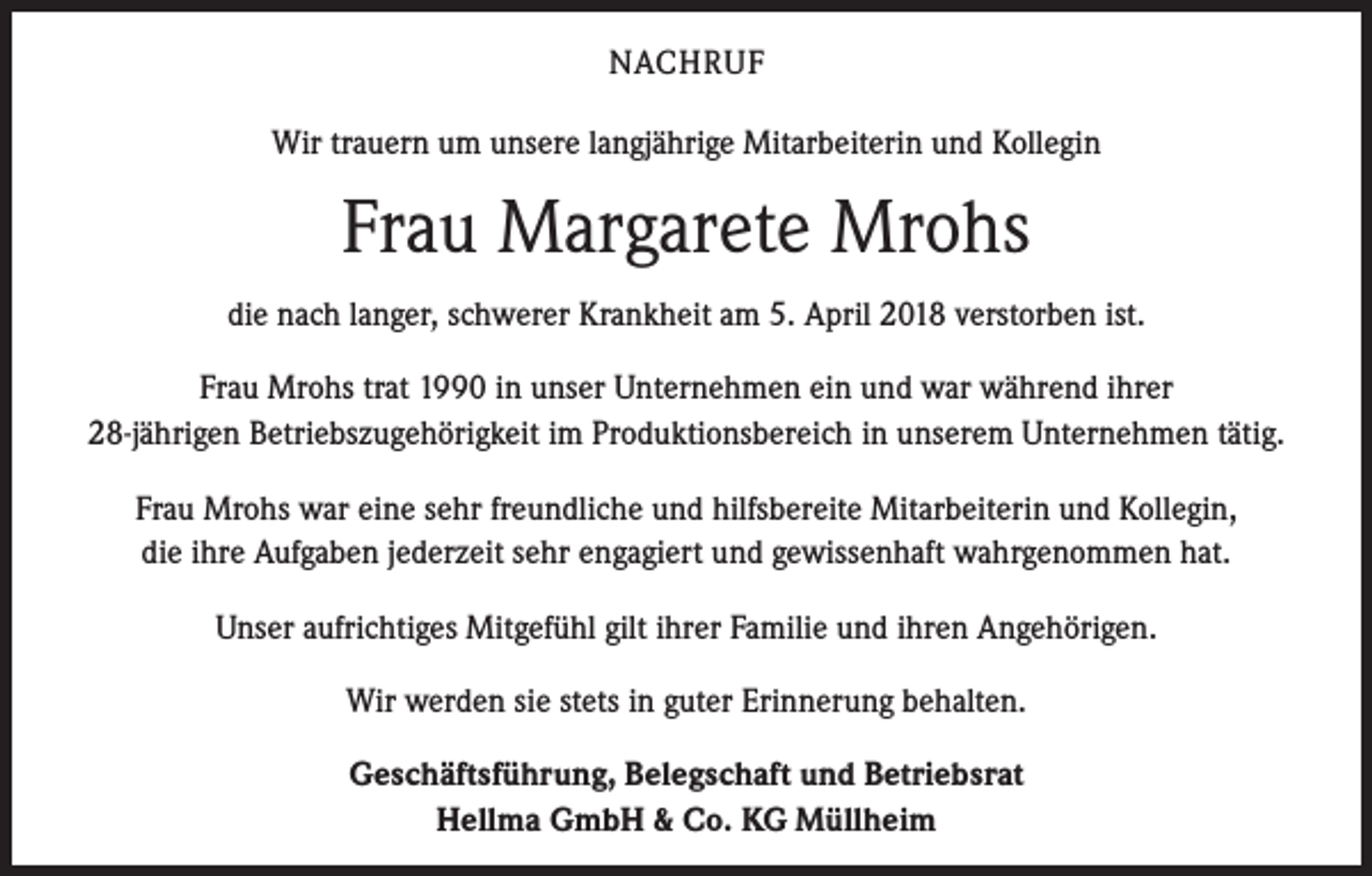 <p>NACHRUF<br />Wir trauern um unsere langjährige Mitarbeiterin und Kollegin</p><p>Frau Margarete Mrohs<br />die nach langer, schwerer Krankheit am 5. April 2018 verstorben ist.<br />Frau Mrohs trat 1990 in unser Unternehmen ein und war während ihrer<br />28-jährigen Betriebszugehörigkeit im Produktionsbereich in unserem Unternehmen tätig.<br />Frau Mrohs war eine sehr freundliche und hilfsbereite Mitarbeiterin und Kollegin,<br />die ihre Aufgaben jederzeit sehr engagiert und gewissenhaft wahrgenommen hat.<br />Unser aufrichtiges Mitgefühl gilt ihrer Familie und ihren Angehörigen.<br />Wir werden sie stets in guter Erinnerung behalten.<br />Geschäftsführung, Belegschaft und Betriebsrat<br />Hellma GmbH &amp; Co. KG Müllheim</p>