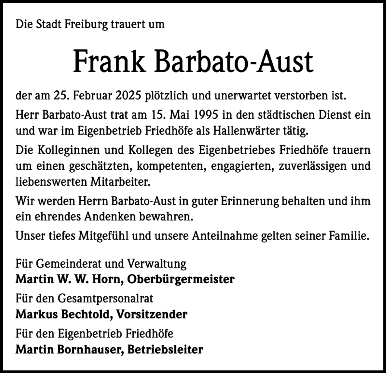 <p>Die Stadt Freiburg trauert um</p><p>Frank Barbato-Aust<br />der am 25. Februar 2025 plötzlich und unerwartet verstorben ist.<br />Herr Barbato-Aust trat am 15. Mai 1995 in den städtischen Dienst ein<br />und war im Eigenbetrieb Friedhöfe als Hallenwärter tätig.<br />Die Kolleginnen und Kollegen des Eigenbetriebes Friedhöfe trauern<br />um einen geschätzten, kompetenten, engagierten, zuverlässigen und<br />liebenswerten Mitarbeiter.<br />Wir werden Herrn Barbato-Aust in guter Erinnerung behalten und ihm<br />ein ehrendes Andenken bewahren.<br />Unser tiefes Mitgefühl und unsere Anteilnahme gelten seiner Familie.<br />Für Gemeinderat und Verwaltung<br />Martin W. W. Horn, Oberbürgermeister<br />Für den Gesamtpersonalrat<br />Markus Bechtold, Vorsitzender<br />Für den Eigenbetrieb Friedhöfe<br />Martin Bornhauser, Betriebsleiter</p>