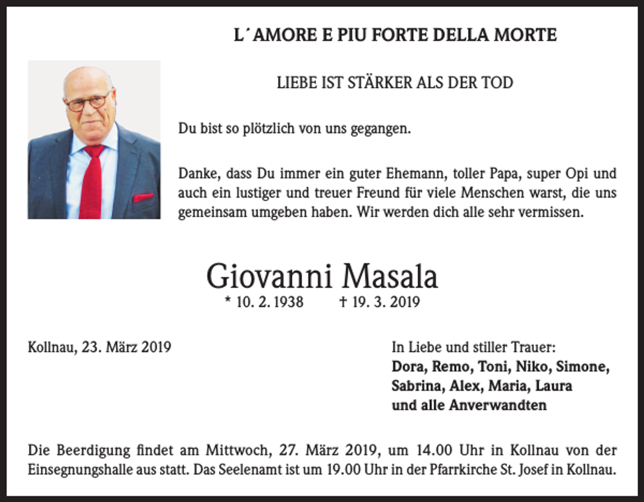 <p>L´AMORE E PIU FORTE DELLA MORTE<br />LIEBE IST STÄRKER ALS DER TOD<br />Du bist so plötzlich von uns gegangen.<br />Danke, dass Du immer ein guter Ehemann, toller Papa, super Opi und<br />auch ein lustiger und treuer Freund für viele Menschen warst, die uns<br />gemeinsam umgeben haben. Wir werden dich alle sehr vermissen.</p><p>Giovanni Masala<br />* 10. 2. 1938</p><p>† 19. 3. 2019</p><p>Kollnau, 23. März 2019 In Liebe und stiller Trauer:<br />Dora, Remo, Toni, Niko, Simone,<br />Sabrina, Alex, Maria, Laura<br />und alle Anverwandten<br />Die Beerdigung findet am Mittwoch, 27. März 2019, um 14.00 Uhr in Kollnau von der<br />Einsegnungshalle aus statt. Das Seelenamt ist um 19.00 Uhr in der Pfarrkirche St. Josef in Kollnau.</p>