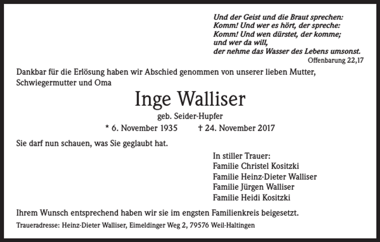 <p>Und der Geist und die Braut sprechen:<br />Komm! Und wer es hört, der spreche:<br />Komm! Und wen dürstet, der komme;<br />und wer da will,<br />der nehme das Wasser des Lebens umsonst.</p><p>Offenbarung 22,17</p><p>Dankbar für die Erlösung haben wir Abschied genommen von unserer lieben Mutter,<br />Schwiegermutter und Oma</p><p>Inge Walliser</p><p>geb. Seider-Hupfer<br />* 6. November 1935<br />† 24. November 2017<br />Sie darf nun schauen, was Sie geglaubt hat.<br />In stiller Trauer:<br />Familie Christel Kositzki<br />Familie Heinz-Dieter Walliser<br />Familie Jürgen Walliser<br />Familie Heidi Kositzki<br />Ihrem Wunsch entsprechend haben wir sie im engsten Familienkreis beigesetzt.<br />Traueradresse: Heinz-Dieter Walliser, Eimeldinger Weg 2, 79576 Weil-Haltingen</p>
