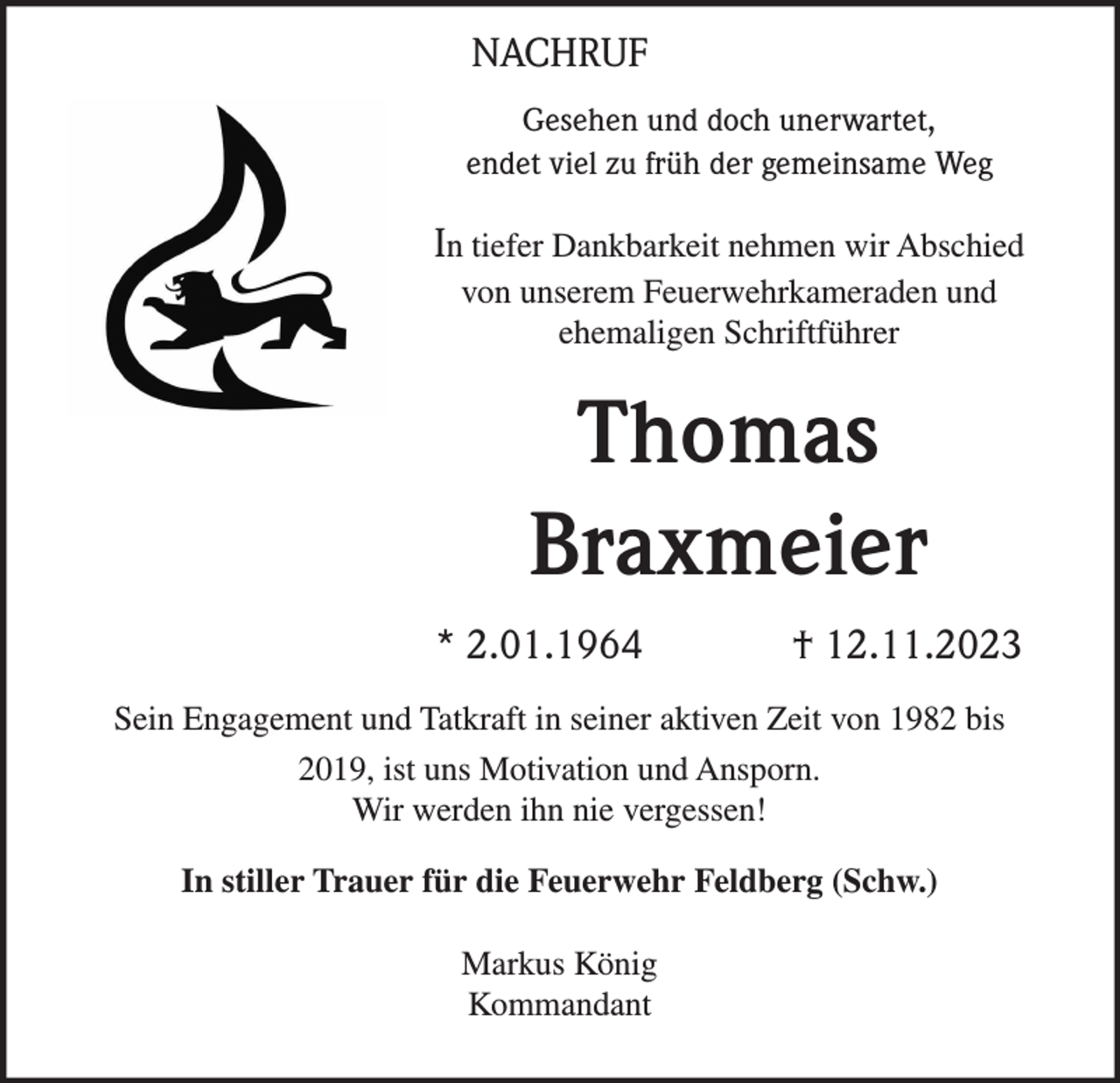 <p>NACHRUF<br />Gesehen und doch unerwartet,<br />endet viel zu früh der gemeinsame Weg</p><p>In tiefer Dankbarkeit nehmen wir Abschied<br />von unserem Feuerwehrkameraden und<br />ehemaligen Schriftführer</p><p>Thomas<br />Braxmeier<br />* 2.01.1964</p><p>† 12.11.2023</p><p>Sein Engagement und Tatkraft in seiner aktiven Zeit von 1982 bis<br />2019, ist uns Motivation und Ansporn.<br />Wir werden ihn nie vergessen!<br />In stiller Trauer für die Feuerwehr Feldberg (Schw.)<br />Markus König<br />Kommandant</p>