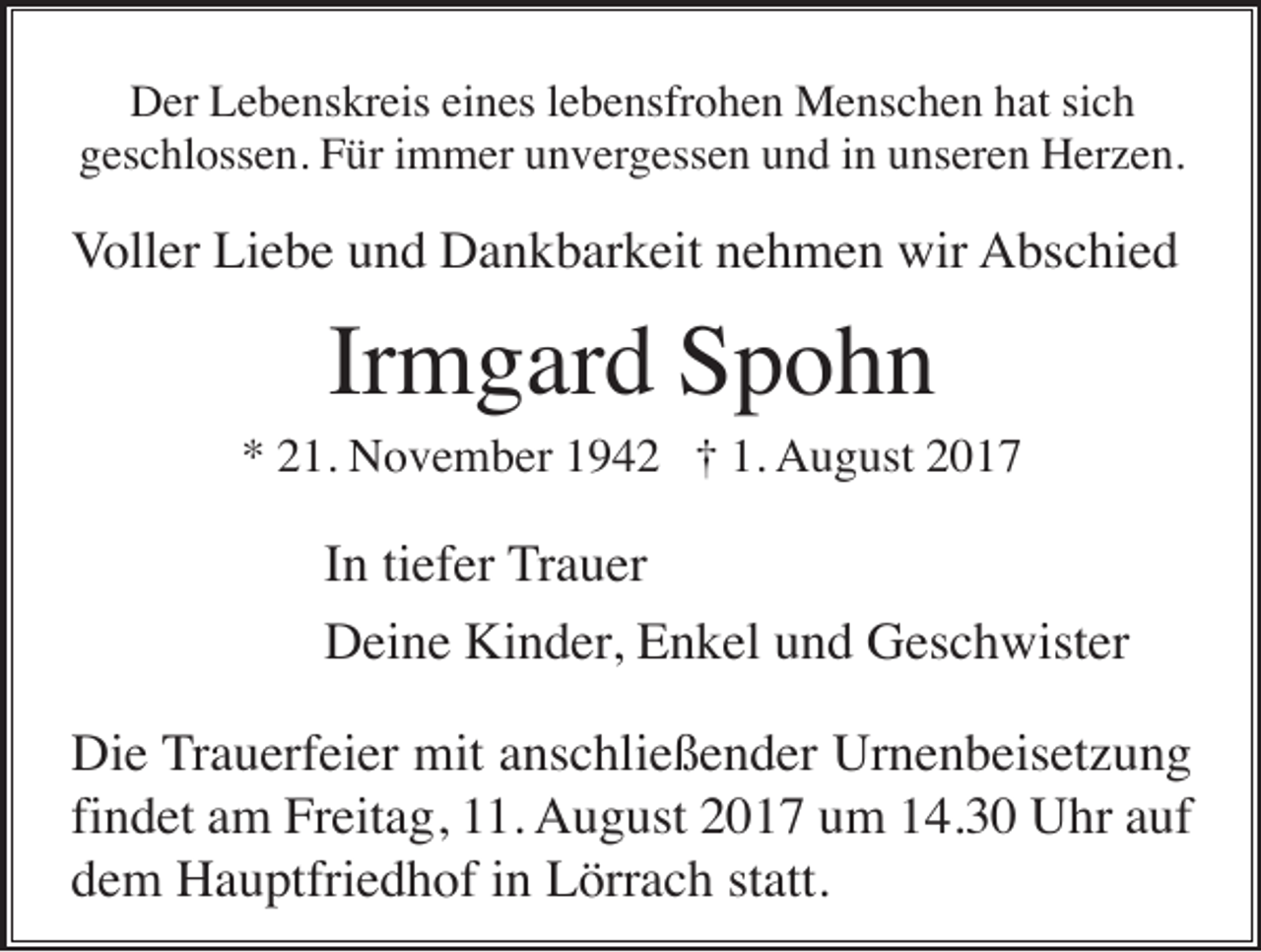 <p>Der Lebenskreis eines lebensfrohen Menschen hat sich<br />geschlossen. Für immer unvergessen und in unseren Herzen.</p><p>Voller Liebe und Dankbarkeit nehmen wir Abschied</p><p>Irmgard Spohn<br />* 21. November 1942 † 1. August 2017</p><p>In tiefer Trauer<br />Deine Kinder, Enkel und Geschwister<br />Die Trauerfeier mit anschließender Urnenbeisetzung<br />findet am Freitag, 11. August 2017 um 14.30 Uhr auf<br />dem Hauptfriedhof in Lörrach statt.</p>