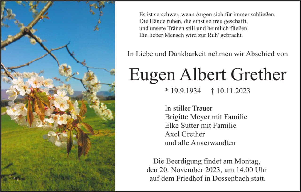 <p>Es ist so schwer, wenn Augen sich für immer schließen.<br />Die Hände ruhen, die einst so treu geschafft,<br />und unsere Tränen still und heimlich fließen.<br />Ein lieber Mensch wird zur Ruh' gebracht.</p><p>In Liebe und Dankbarkeit nehmen wir Abschied von</p><p>Eugen Albert Grether<br />* 19.9.1934</p><p>† 10.11.2023</p><p>In stiller Trauer<br />Brigitte Meyer mit Familie<br />Elke Sutter mit Familie<br />Axel Grether<br />und alle Anverwandten<br />Die Beerdigung findet am Montag,<br />den 20. November 2023, um 14.00 Uhr<br />auf dem Friedhof in Dossenbach statt.</p>
