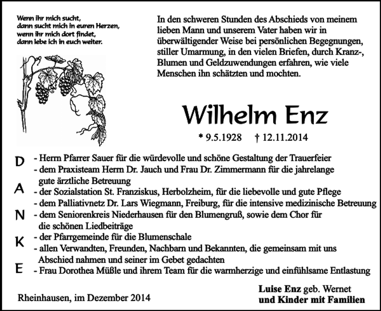 <p>Wenn ihr mich sucht,<br />dann sucht mich in euren Herzen,<br />wenn ihr mich dort findet,<br />dann lebe ich in euch weiter.</p><p>In den schweren Stunden des Abschieds von meinem<br />lieben Mann und unserem Vater haben wir in<br />überwältigender Weise bei persönlichen Begegnungen,<br />stiller Umarmung, in den vielen Briefen, durch Kranz-,<br />Blumen und Geldzuwendungen erfahren, wie viele<br />Menschen ihn schätzten und mochten.</p><p>Wilhelm Enz<br />* 9.5.1928</p><p>D<br />A<br />N<br />K<br />E</p><p>† 12.11.2014</p><p>- Herrn Pfarrer Sauer für die würdevolle und schöne Gestaltung der Trauerfeier<br />- dem Praxisteam Herrn Dr. Jauch und Frau Dr. Zimmermann für die jahrelange<br />gute ärztliche Betreuung<br />- der Sozialstation St. Franziskus, Herbolzheim, für die liebevolle und gute Pflege<br />- dem Palliativnetz Dr. Lars Wiegmann, Freiburg, für die intensive medizinische Betreuung<br />- dem Seniorenkreis Niederhausen für den Blumengruß, sowie dem Chor für<br />die schönen Liedbeiträge<br />- der Pfarrgemeinde für die Blumenschale<br />- allen Verwandten, Freunden, Nachbarn und Bekannten, die gemeinsam mit uns<br />Abschied nahmen und seiner im Gebet gedachten<br />- Frau Dorothea Müßle und ihrem Team für die warmherzige und einfühlsame Entlastung</p><p>Rheinhausen, im Dezember 2014</p><p>Luise Enz geb. Wernet<br />und Kinder mit Familien</p>