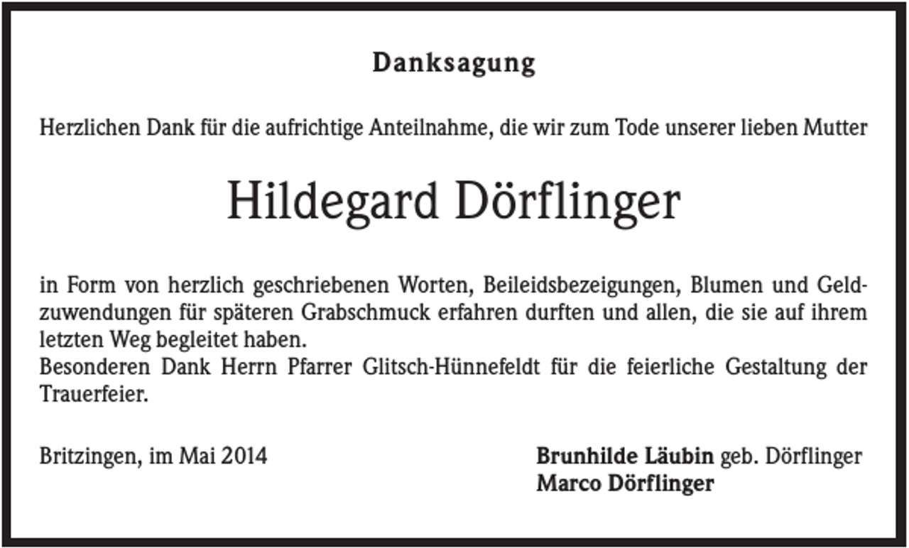 <p>Danksagung<br />Herzlichen Dank für die aufrichtige Anteilnahme, die wir zum Tode unserer lieben Mutter</p><p>Hildegard Dörflinger<br />in Form von herzlich geschriebenen Worten, Beileidsbezeigungen, Blumen und Geldzuwendungen für späteren Grabschmuck erfahren durften und allen, die sie auf ihrem<br />letzten Weg begleitet haben.<br />Besonderen Dank Herrn Pfarrer Glitsch-Hünnefeldt für die feierliche Gestaltung der<br />Trauerfeier.<br />Britzingen, im Mai 2014</p><p>Brunhilde Läubin geb. Dörflinger<br />Marco Dörflinger</p>