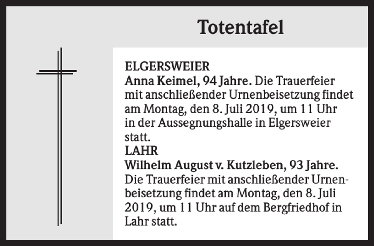 <p>Totentafel<br />ELGERSWEIER<br />Anna Keimel, 94 Jahre. Die Trauerfeier<br />mit anschließender Urnenbeisetzung findet<br />am Montag, den 8. Juli 2019, um 11 Uhr<br />in der Aussegnungshalle in Elgersweier<br />statt.<br />LAHR<br />Wilhelm August v. Kutzleben, 93 Jahre.<br />Die Trauerfeier mit anschließender Urnenbeisetzung findet am Montag, den 8. Juli<br />2019, um 11 Uhr auf dem Bergfriedhof in<br />Lahr statt.</p>