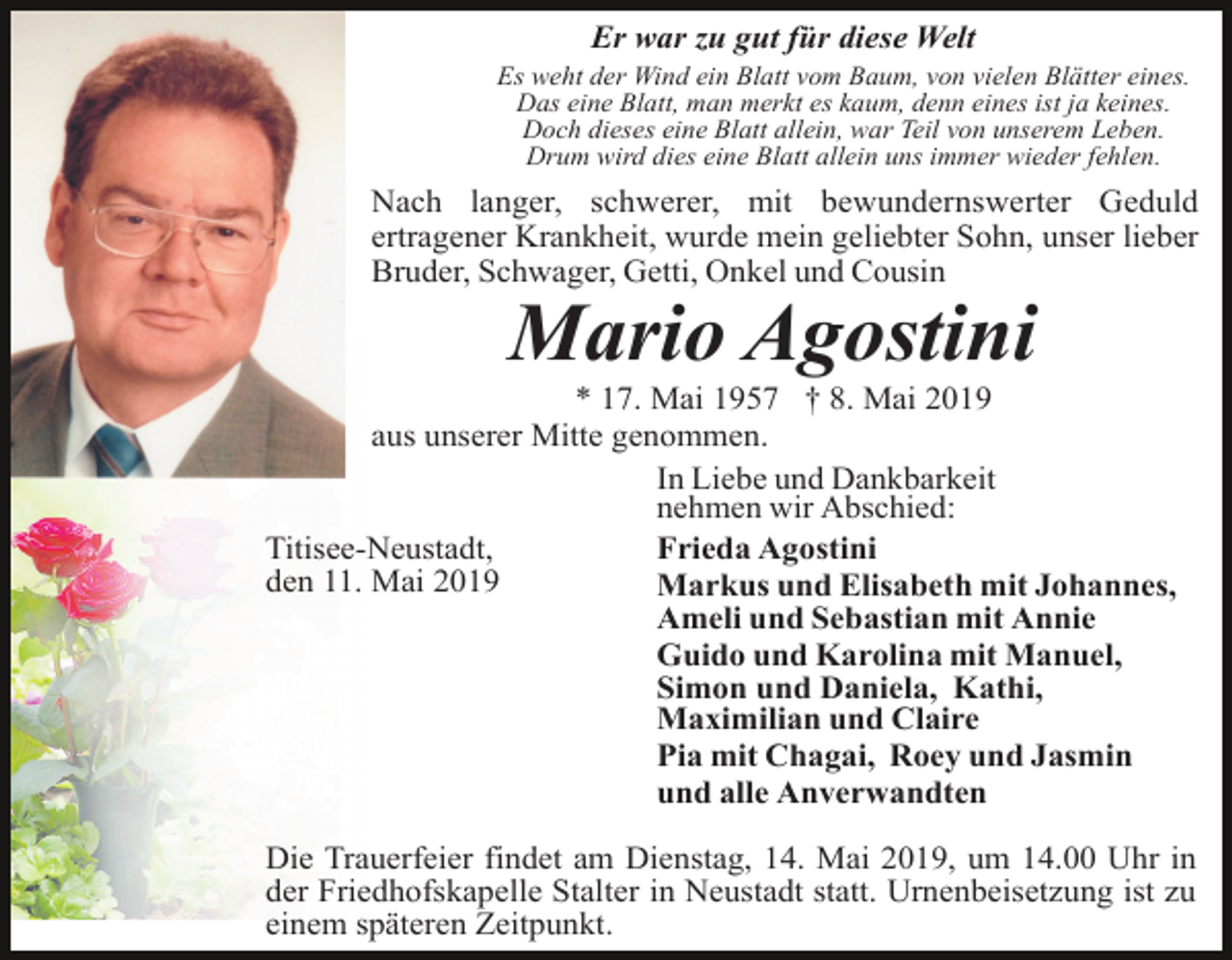 <p>Er war zu gut für diese Welt<br />Es weht der Wind ein Blatt vom Baum, von vielen Blätter eines.<br />Das eine Blatt, man merkt es kaum, denn eines ist ja keines.<br />Doch dieses eine Blatt allein, war Teil von unserem Leben.<br />Drum wird dies eine Blatt allein uns immer wieder fehlen.</p><p>Nach langer, schwerer, mit bewundernswerter Geduld<br />ertragener Krankheit, wurde mein geliebter Sohn, unser lieber<br />Bruder, Schwager, Getti, Onkel und Cousin</p><p>Mario Agostini<br />* 17. Mai 1957 † 8. Mai 2019<br />aus unserer Mitte genommen.<br />In Liebe und Dankbarkeit<br />nehmen wir Abschied:<br />Titisee-Neustadt,<br />Frieda Agostini<br />den 11. Mai 2019<br />Markus und Elisabeth mit Johannes,<br />Ameli und Sebastian mit Annie<br />Guido und Karolina mit Manuel,<br />Simon und Daniela, Kathi,<br />Maximilian und Claire<br />Pia mit Chagai, Roey und Jasmin<br />und alle Anverwandten<br />Die Trauerfeier findet am Dienstag, 14. Mai 2019, um 14.00 Uhr in<br />der Friedhofskapelle Stalter in Neustadt statt. Urnenbeisetzung ist zu<br />einem späteren Zeitpunkt.</p>