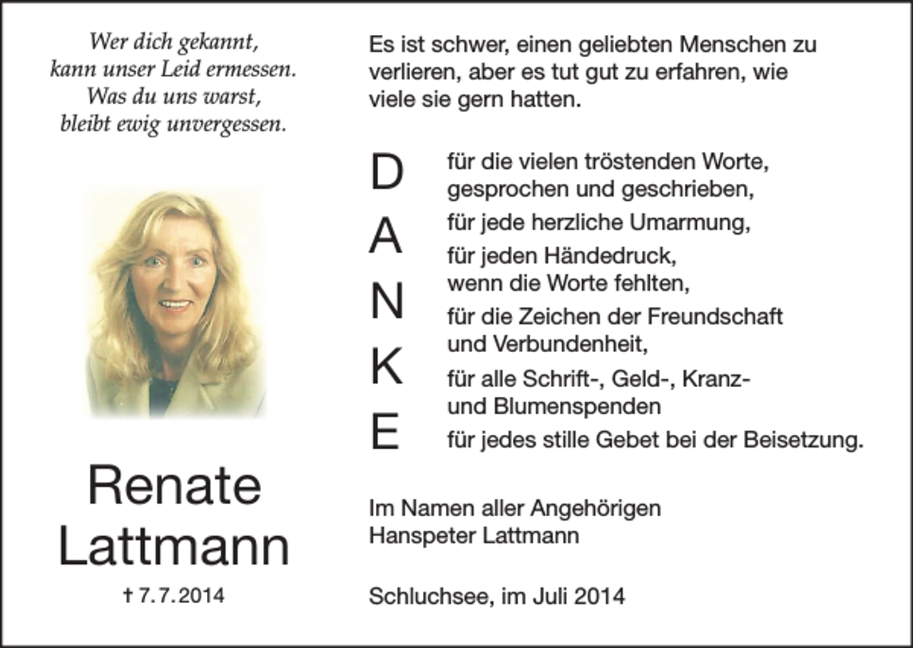 <p>Wer dich gekannt,<br />kann unser Leid ermessen.<br />Was du uns warst,<br />bleibt ewig unvergessen.</p><p>Renate<br />Lattmann<br />✝ 7. 7. 2014</p><p>Es ist schwer, einen geliebten Menschen zu<br />verlieren, aber es tut gut zu erfahren, wie<br />viele sie gern hatten.</p><p>D<br />A<br />N<br />K<br />E</p><p>für die vielen tröstenden Worte,<br />gesprochen und geschrieben,<br />für jede herzliche Umarmung,<br />für jeden Händedruck,<br />wenn die Worte fehlten,<br />für die Zeichen der Freundschaft<br />und Verbundenheit,<br />für alle Schrift-, Geld-, Kranzund Blumenspenden<br />für jedes stille Gebet bei der Beisetzung.</p><p>Im Namen aller Angehörigen<br />Hanspeter Lattmann<br />Schluchsee, im Juli 2014</p>