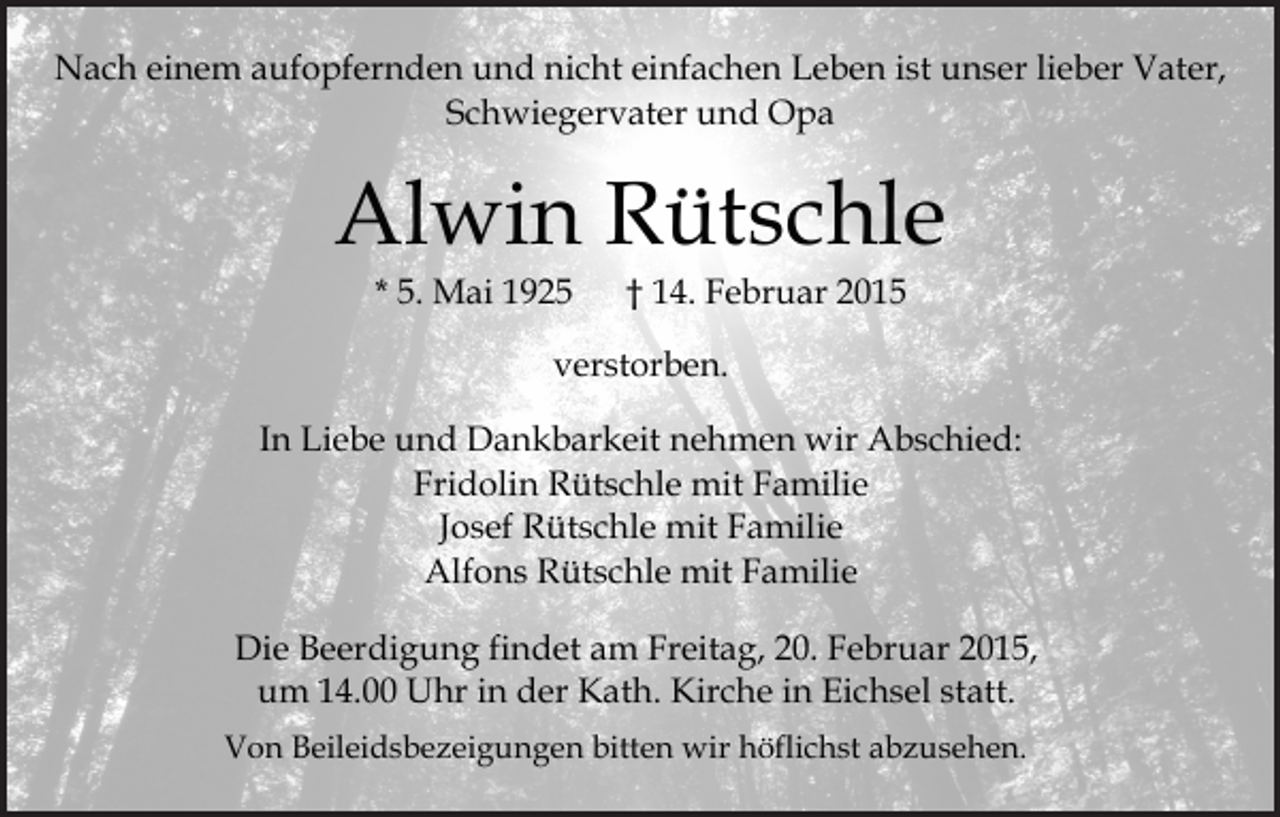 <p>Nach einem aufopfernden und nicht einfachen Leben ist unser lieber Vater,<br />Schwiegervater und Opa</p><p>Alwin Rütschle<br />* 5. Mai 1925</p><p>† 14. Februar 2015</p><p>verstorben.<br />In Liebe und Dankbarkeit nehmen wir Abschied:<br />Fridolin Rütschle mit Familie<br />Josef Rütschle mit Familie<br />Alfons Rütschle mit Familie<br />Die Beerdigung findet am Freitag, 20. Februar 2015,<br />um 14.00 Uhr in der Kath. Kirche in Eichsel statt.<br />Von Beileidsbezeigungen bitten wir höflichst abzusehen.</p>