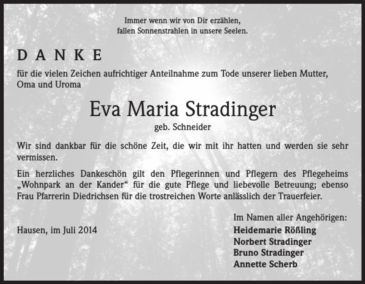 <p>Immer wenn wir von Dir erzählen,<br />fallen Sonnenstrahlen in unsere Seelen.</p><p>D A N K E<br />für die vielen Zeichen aufrichtiger Anteilnahme zum Tode unserer lieben Mutter,<br />Oma und Uroma</p><p>Eva Maria Stradinger<br />geb. Schneider</p><p>Wir sind dankbar für die schöne Zeit, die wir mit ihr hatten und werden sie sehr<br />­vermissen.<br />Ein herzliches Dankeschön gilt den Pflegerinnen und Pflegern des Pflegeheims<br />­„Wohnpark an der Kander“ für die gute Pflege und liebevolle Betreuung; ebenso<br />Frau Pfarrerin Diedrichsen für die trostreichen Worte anlässlich der Trauerfeier.</p><p>Hausen, im Juli 2014</p><p>Im Namen aller Angehörigen:<br />Heidemarie Rößling<br />Norbert Stradinger<br />Bruno Stradinger<br />Annette Scherb</p>