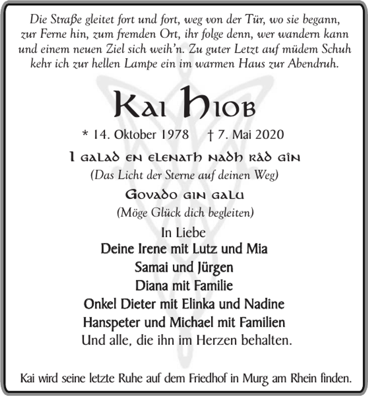 <p>Die Straße gleitet fort und fort, weg von der Tür, wo sie begann,<br />zur Ferne hin, zum fremden Ort, ihr folge denn, wer wandern kann<br />und einem neuen Ziel sich weih’n. Zu guter Letzt auf müdem Schuh<br />kehr ich zur hellen Lampe ein im warmen Haus zur Abendruh.</p><p>Kai Hiob</p><p>* 14. Oktober 1978</p><p>† 7. Mai 2020</p><p>I galad en elenath nadh râd gîn</p><p>(Das Licht der Sterne auf deinen Weg)<br />Govado gin galu</p><p>(Möge Glück dich begleiten)</p><p>In Liebe<br />Deine Irene mit Lutz und Mia<br />Samai und Jürgen<br />Diana mit Familie<br />Onkel Dieter mit Elinka und Nadine<br />Hanspeter und Michael mit Familien<br />Und alle, die ihn im Herzen behalten.<br />Kai wird seine letzte Ruhe auf dem Friedhof in Murg am Rhein finden.</p>