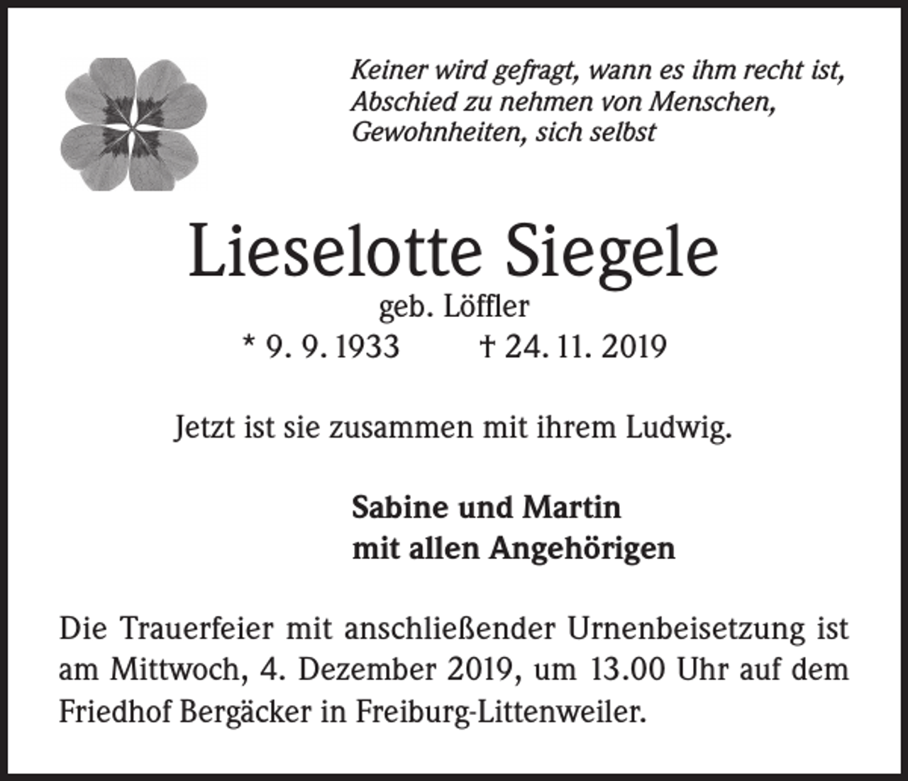 <p>Keiner wird gefragt, wann es ihm recht ist,<br />Abschied zu nehmen von Menschen,<br />Gewohnheiten, sich selbst</p><p>Lieselotte Siegele<br />geb. Löffler<br />* 9. 9. 1933<br />† 24. 11. 2019</p><p>Jetzt ist sie zusammen mit ihrem Ludwig.<br />Sabine und Martin<br />mit allen Angehörigen<br />Die Trauerfeier mit anschließender Urnenbeisetzung ist<br />am Mittwoch, 4. Dezember 2019, um 13.00 Uhr auf dem<br />Friedhof Bergäcker in Freiburg-Littenweiler.</p>