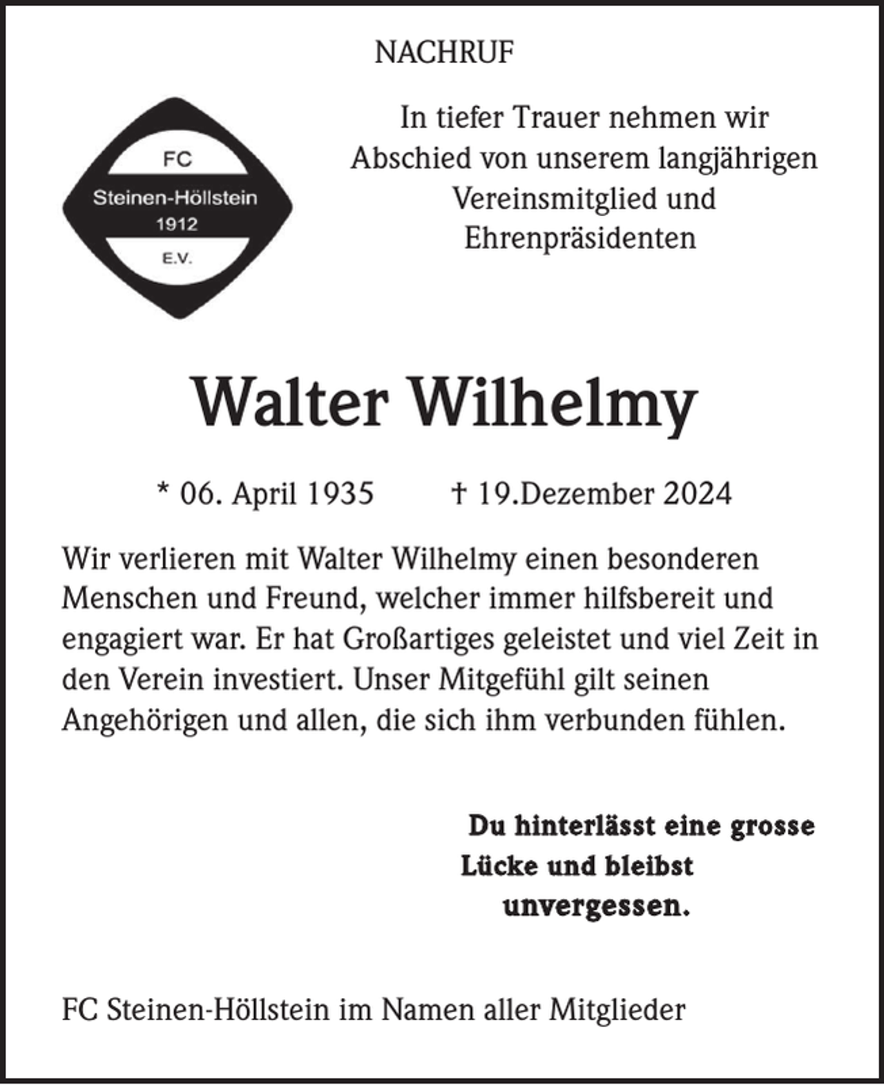 <p>NACHRUF<br />In tiefer Trauer nehmen wir<br />Abschied von unserem langjährigen<br />Vereinsmitglied und<br />Ehrenpräsidenten</p><p>Walter Wilhelmy<br />* 06. April 1935</p><p>† 19.Dezember 2024</p><p>Wir verlieren mit Walter Wilhelmy einen besonderen<br />Menschen und Freund, welcher immer hilfsbereit und<br />engagiert war. Er hat Großartiges geleistet und viel Zeit in<br />den Verein investiert. Unser Mitgefühl gilt seinen<br />Angehörigen und allen, die sich ihm verbunden fühlen.<br />Du hinterlässt eine grosse<br />Lücke und bleibst</p><p>unvergessen.</p><p>FC Steinen-Höllstein im Namen aller Mitglieder</p>