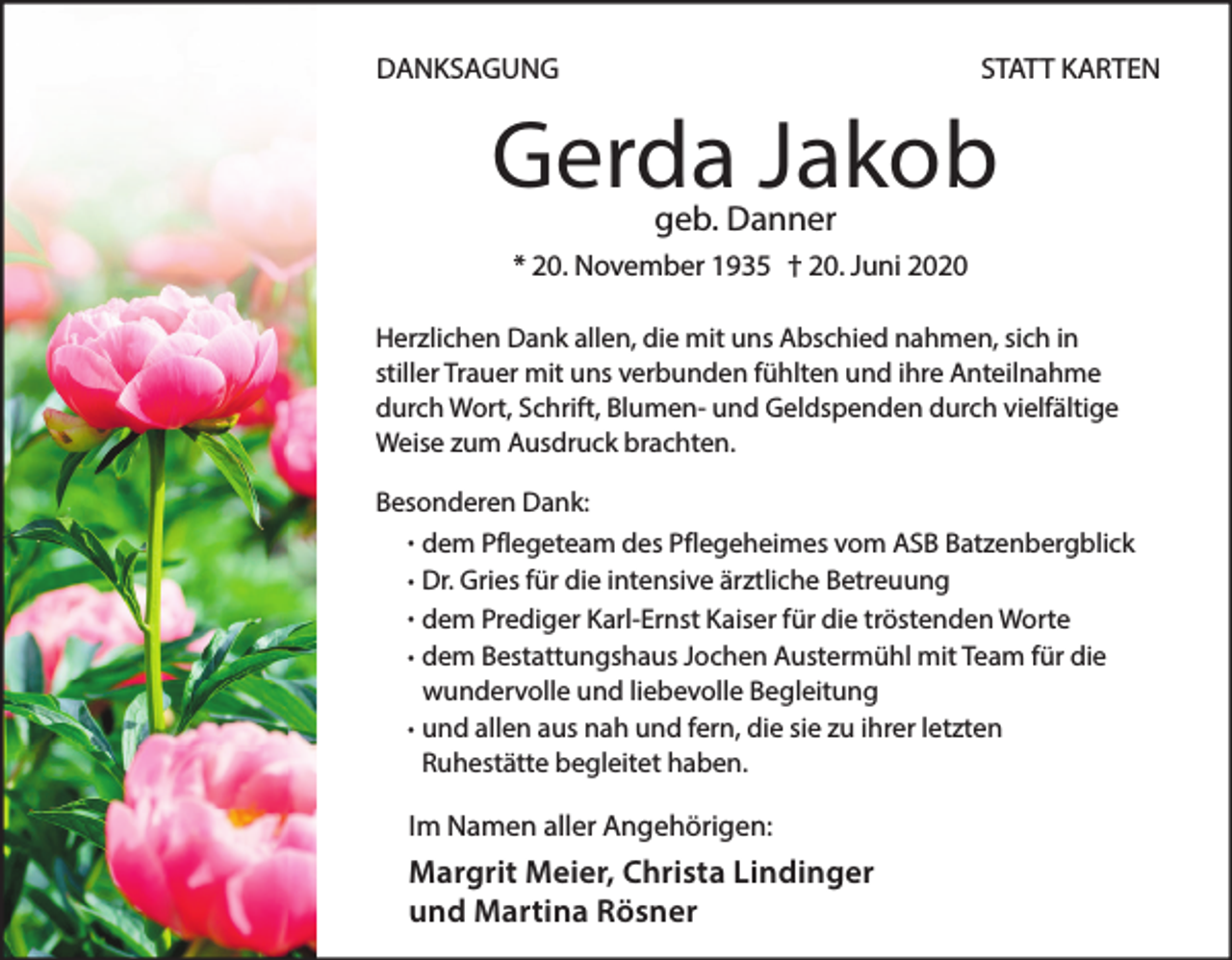 <p>DANKSAGUNG</p><p>STATT KARTEN</p><p>Gerda Jakob<br />geb. Danner</p><p>* 20. November 1935 † 20. Juni 2020<br />Herzlichen Dank allen, die mit uns Abschied nahmen, sich in<br />stiller Trauer mit uns verbunden fühlten und ihre Anteilnahme<br />durch Wort, Schrift, Blumen- und Geldspenden durch vielfältige<br />Weise zum Ausdruck brachten.<br />Besonderen Dank:<br />· dem Pflegeteam des Pflegeheimes vom ASB Batzenbergblick<br />· Dr. Gries für die intensive ärztliche Betreuung<br />· dem Prediger Karl-Ernst Kaiser für die tröstenden Worte<br />· dem Bestattungshaus Jochen Austermühl mit Team für die<br />wundervolle und liebevolle Begleitung<br />und<br />· allen aus nah und fern, die sie zu ihrer letzten<br />Ruhestätte begleitet haben.</p><p>Im Namen aller Angehörigen:</p><p>Margrit Meier, Christa Lindinger<br />und Martina Rösner</p>