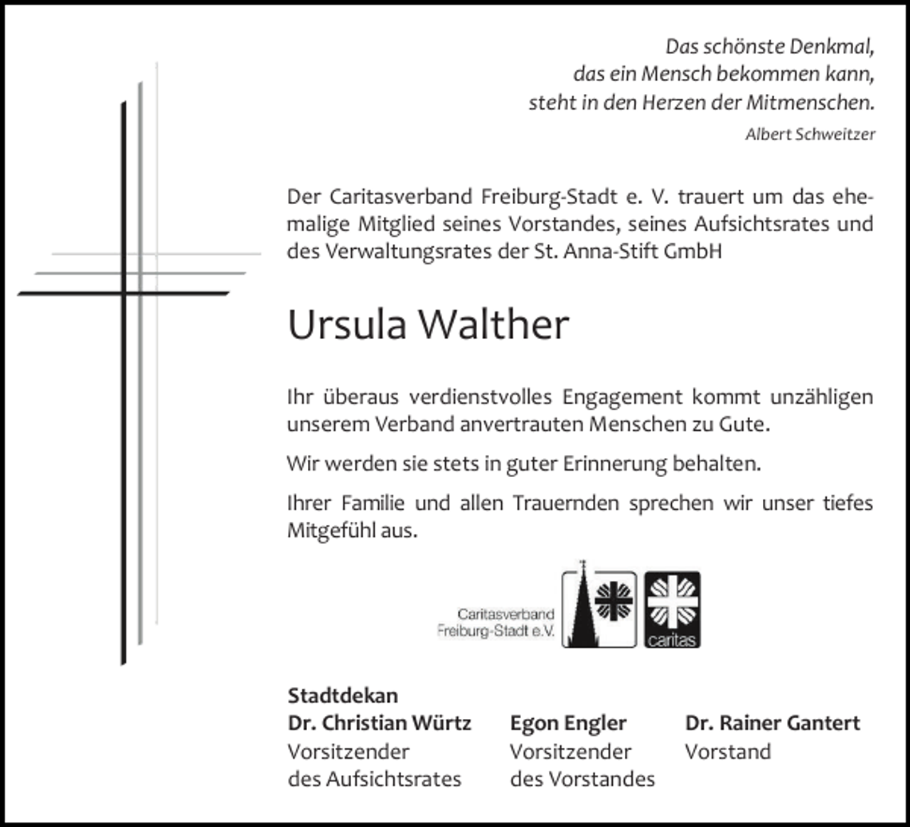 <p>Das schönste Denkmal,<br />das ein Mensch bekommen kann,<br />steht in den Herzen der Mitmenschen.<br />Albert Schweitzer</p><p>Der Caritasverband Freiburg-Stadt e. V. trauert um das ehemalige Mitglied seines Vorstandes, seines Aufsichtsrates und<br />des Verwaltungsrates der St. Anna-Stift GmbH</p><p>Ursula Walther<br />Ihr überaus verdienstvolles Engagement kommt unzähligen<br />unserem Verband anvertrauten Menschen zu Gute.<br />Wir werden sie stets in guter Erinnerung behalten.<br />Ihrer Familie und allen Trauernden sprechen wir unser tiefes<br />Mitgefühl aus.</p><p>Stadtdekan<br />Dr. Christian Würtz<br />Vorsitzender<br />des Aufsichtsrates</p><p>Egon Engler<br />Vorsitzender<br />des Vorstandes</p><p>Dr. Rainer Gantert<br />Vorstand</p>