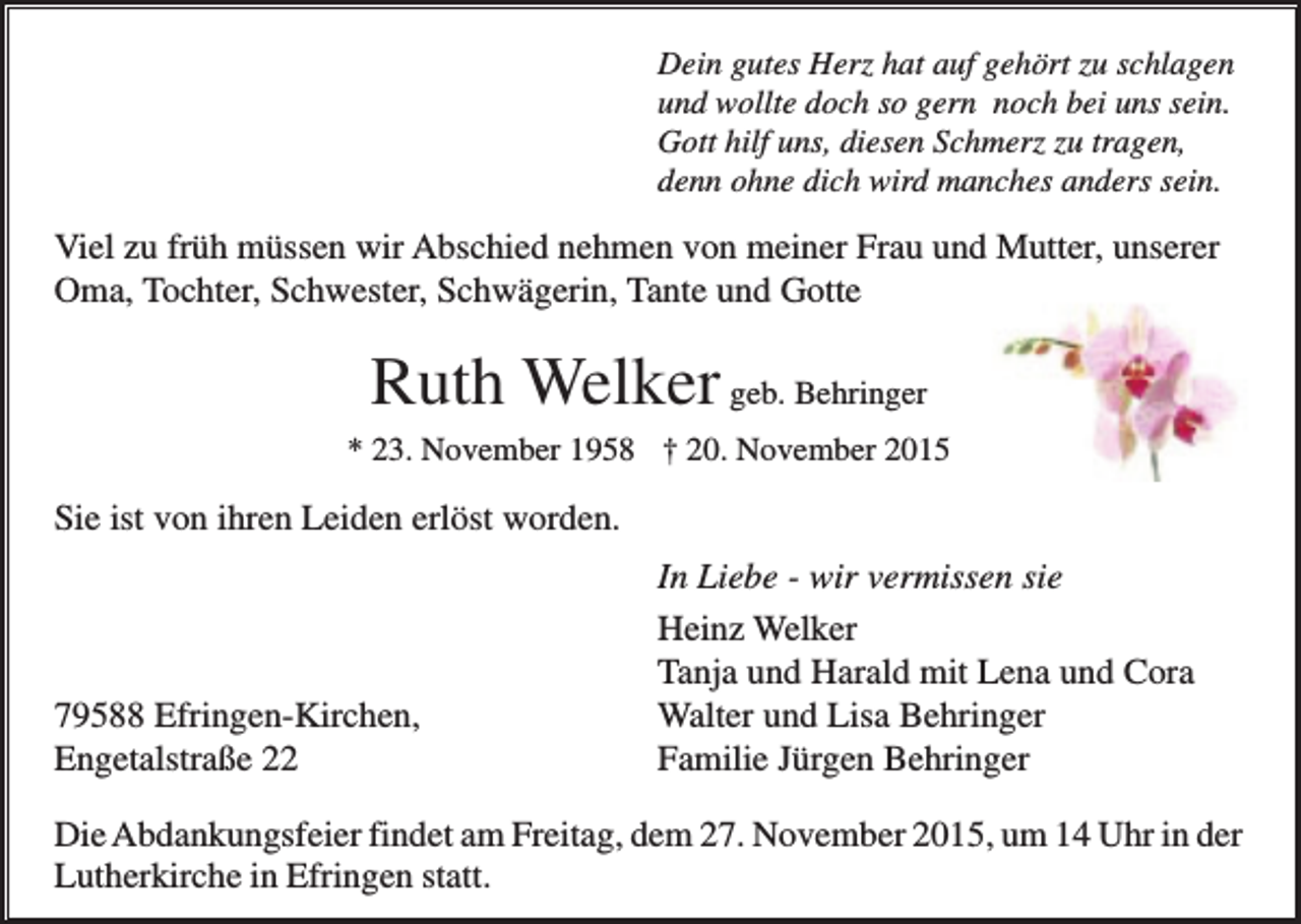 <p>Dein gutes Herz hat auf gehört zu schlagen<br />und wollte doch so gern noch bei uns sein.<br />Gott hilf uns, diesen Schmerz zu tragen,<br />denn ohne dich wird manches anders sein.</p><p>Viel zu früh müssen wir Abschied nehmen von meiner Frau und Mutter, unserer<br />Oma, Tochter, Schwester, Schwägerin, Tante und Gotte</p><p>Ruth Welker geb. Behringer<br />* 23. November 1958 † 20. November 2015</p><p>Sie ist von ihren Leiden erlöst worden.</p><p>79588 Efringen-Kirchen,<br />Engetalstraße 22</p><p>In Liebe - wir vermissen sie<br />Heinz Welker<br />Tanja und Harald mit Lena und Cora<br />Walter und Lisa Behringer<br />Familie Jürgen Behringer</p><p>Die Abdankungsfeier findet am Freitag, dem 27. November 2015, um 14 Uhr in der<br />Lutherkirche in Efringen statt.</p>