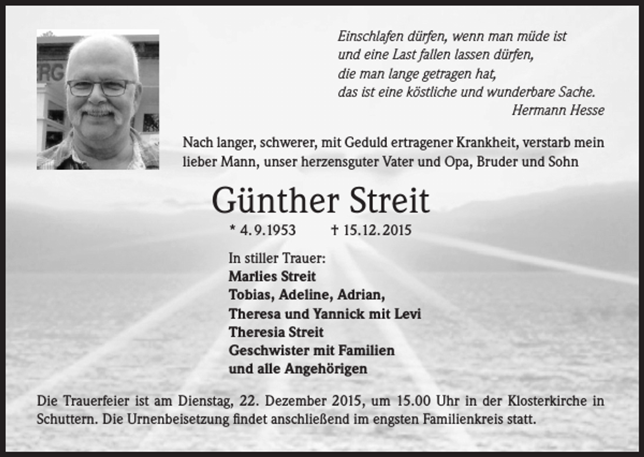 <p>Einschlafen dürfen, wenn man müde ist<br />und eine Last fallen lassen dürfen,<br />die man lange getragen hat,<br />das ist eine köstliche und wunderbare Sache.</p><p>Hermann Hesse<br />Nach langer, schwerer, mit Geduld ertragener Krankheit, verstarb mein<br />lieber Mann, unser herzensguter Vater und Opa, Bruder und Sohn</p><p>Günther Streit<br />* 4. 9.1953</p><p>† 15.12. 2015</p><p>In stiller Trauer:<br />Marlies Streit<br />Tobias, Adeline, Adrian,<br />Theresa und Yannick mit Levi<br />Theresia Streit<br />Geschwister mit Familien<br />und alle Angehörigen<br />Die Trauerfeier ist am Dienstag, 22. Dezember 2015, um 15.00 Uhr in der Klosterkirche in<br />Schuttern. Die Urnenbeisetzung findet anschließend im engsten Familienkreis statt.</p>