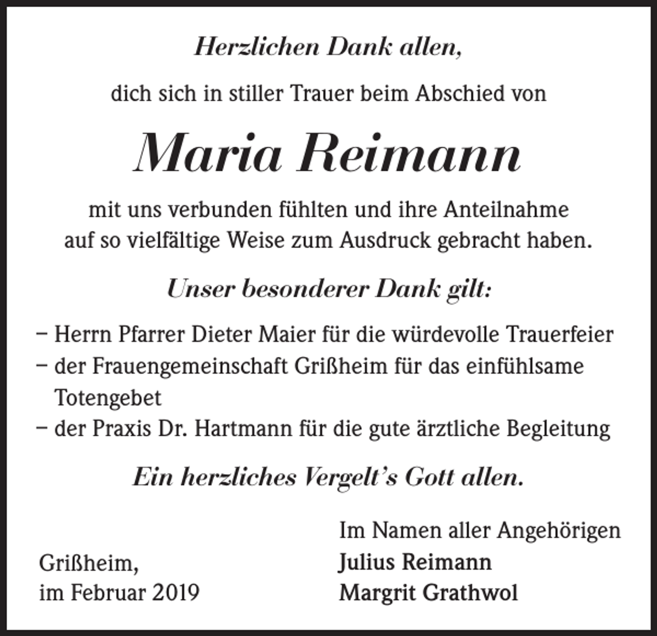 <p>Herzlichen Dank allen,<br />dich sich in stiller Trauer beim Abschied von</p><p>Maria Reimann<br />mit uns verbunden fühlten und ihre Anteilnahme<br />auf so vielfältige Weise zum Ausdruck gebracht haben.</p><p>Unser besonderer Dank gilt:<br />– Herrn Pfarrer Dieter Maier für die würdevolle Trauerfeier<br />– der Frauengemeinschaft Grißheim für das einfühlsame<br />Totengebet<br />– der Praxis Dr. Hartmann für die gute ärztliche Begleitung</p><p>Ein herzliches Vergelt’s Gott allen.<br />Grißheim,<br />im Februar 2019</p><p>Im Namen aller Angehörigen<br />Julius Reimann<br />Margrit Grathwol</p>