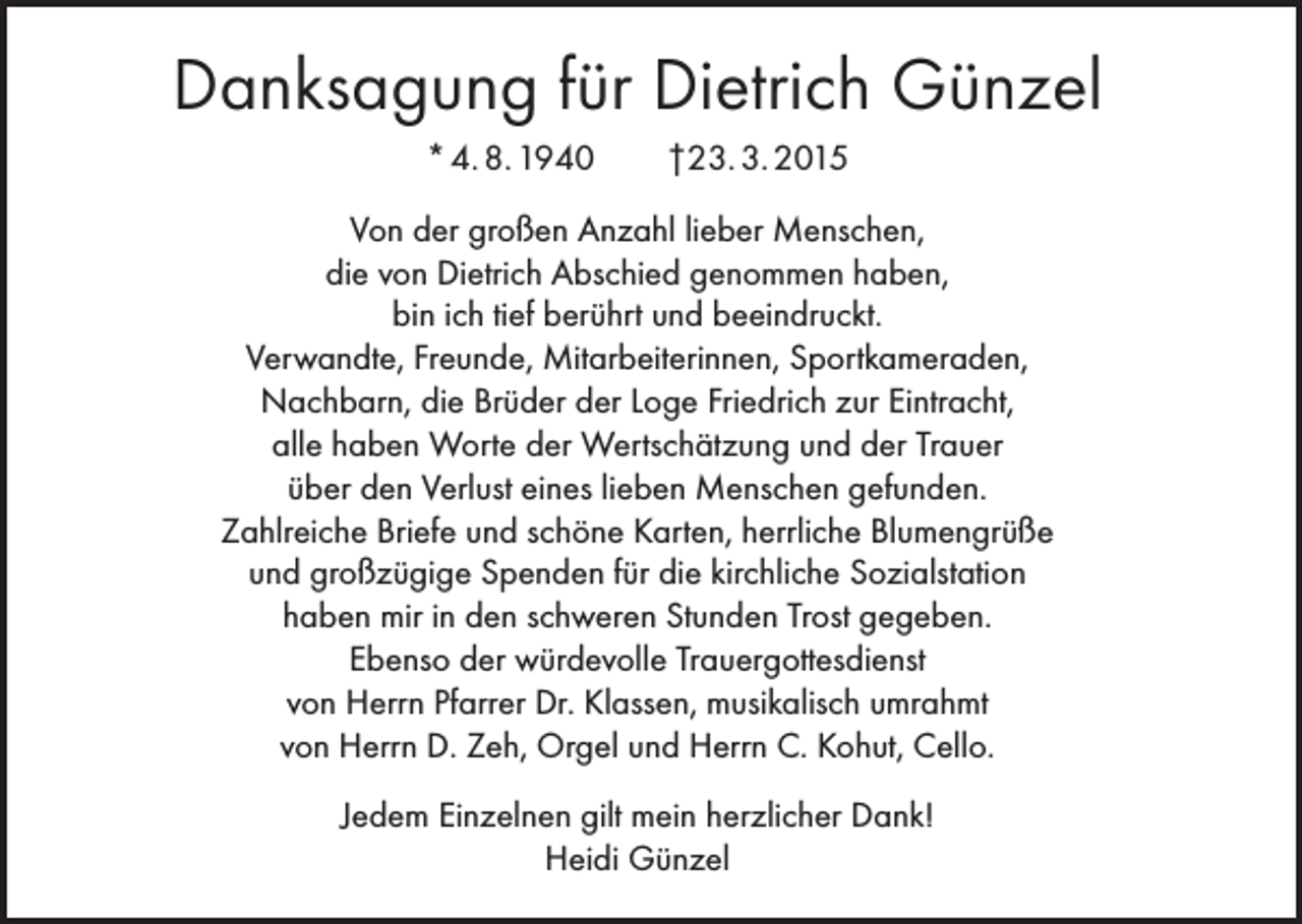 <p>Danksagung für Dietrich Günzel<br />* 4. 8. 1940</p><p>†23. 3. 2015</p><p>Von der großen Anzahl lieber Menschen,<br />die von Dietrich Abschied genommen haben,<br />bin ich tief berührt und beeindruckt.<br />Verwandte, Freunde, Mitarbeiterinnen, Sportkameraden,<br />Nachbarn, die Brüder der Loge Friedrich zur Eintracht,<br />alle haben Worte der Wertschätzung und der Trauer<br />über den Verlust eines lieben Menschen gefunden.<br />Zahlreiche Briefe und schöne Karten, herrliche Blumengrüße<br />und großzügige Spenden für die kirchliche Sozialstation<br />haben mir in den schweren Stunden Trost gegeben.<br />Ebenso der würdevolle Trauergottesdienst<br />von Herrn Pfarrer Dr. Klassen, musikalisch umrahmt<br />von Herrn D. Zeh, Orgel und Herrn C. Kohut, Cello.<br />Jedem Einzelnen gilt mein herzlicher Dank!<br />Heidi Günzel</p>