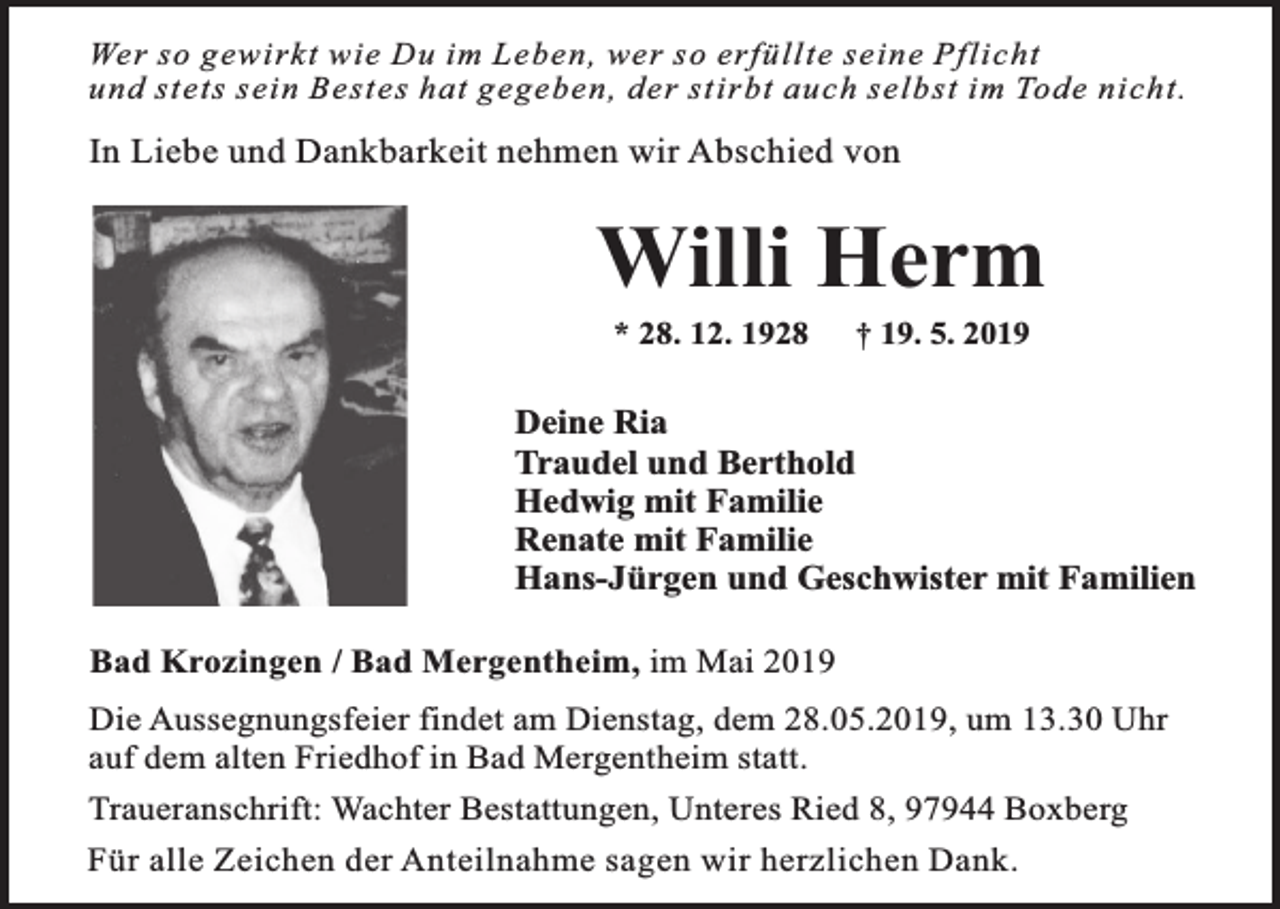 <p>Wer so gewirkt wie Du im Leben, wer so erfüllte seine Pflicht<br />und stets sein Bestes hat gegeben, der stirbt auch selbst im Tode nicht.</p><p>In Liebe und Dankbarkeit nehmen wir Abschied von</p><p>Willi Herm<br />* 28. 12. 1928</p><p>† 19. 5. 2019</p><p>Deine Ria<br />Traudel und Berthold<br />Hedwig mit Familie<br />Renate mit Familie<br />Hans-Jürgen und Geschwister mit Familien<br />Bad Krozingen / Bad Mergentheim, im Mai 2019<br />Die Aussegnungsfeier findet am Dienstag, dem 28.05.2019, um 13.30 Uhr<br />auf dem alten Friedhof in Bad Mergentheim statt.<br />Traueranschrift: Wachter Bestattungen, Unteres Ried 8, 97944 Boxberg<br />Für alle Zeichen der Anteilnahme sagen wir herzlichen Dank.</p>