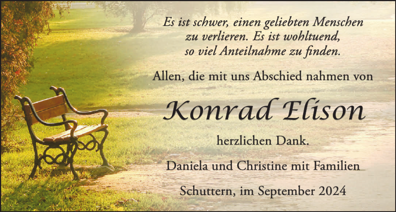 <p>Es ist schwer, einen geliebten Menschen<br />zu verlieren. Es ist wohltuend,<br />so viel Anteilnahme zu finden.<br />Allen, die mit uns Abschied nahmen von</p><p>Konrad Elison<br />herzlichen Dank.<br />Daniela und Christine mit Familien<br />Schuttern, im September 2024</p>