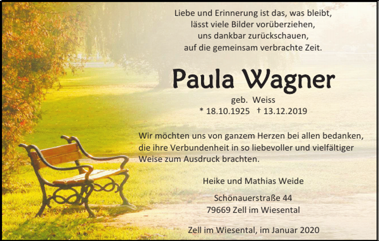 <p>Liebe und Erinnerung ist das, was bleibt,<br />lässt viele Bilder vorüberziehen,<br />uns dankbar zurückschauen,<br />auf die gemeinsam verbrachte Zeit.</p><p>Paula Wagner<br />geb. Weiss<br />* 18.10.1925 † 13.12.2019<br />Wir möchten uns von ganzem Herzen bei allen bedanken,<br />die ihre Verbundenheit in so liebevoller und vielfältiger<br />Weise zum Ausdruck brachten.<br />Heike und Mathias Weide<br />Schönauerstraße 44<br />79669 Zell im Wiesental<br />Zell im Wiesental, im Januar 2020</p>