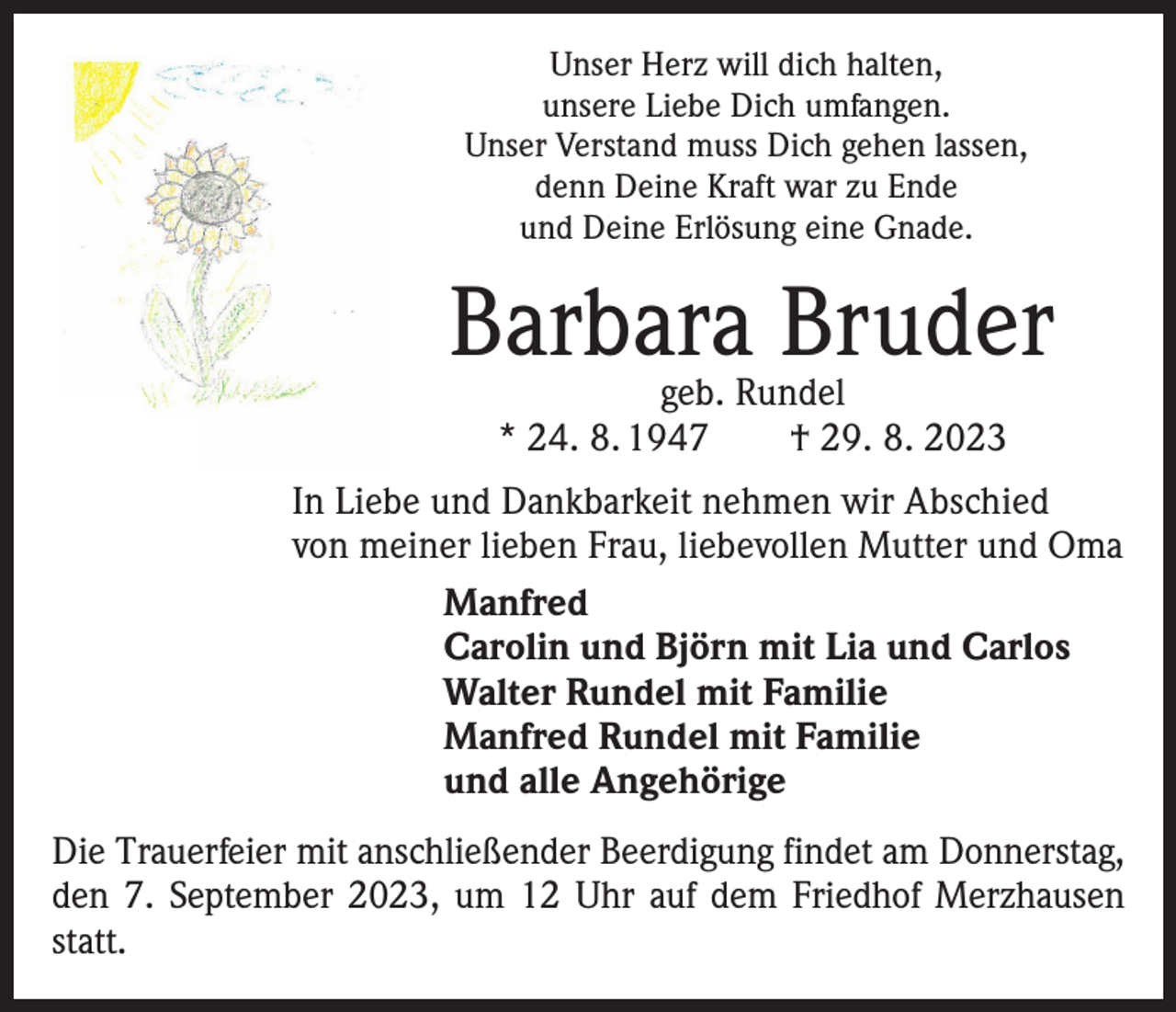 <p>Unser Herz will dich halten,<br />unsere Liebe Dich umfangen.<br />Unser Verstand muss Dich gehen lassen,<br />denn Deine Kraft war zu Ende<br />und Deine Erlösung eine Gnade.</p><p>Barbara Bruder<br />geb. Rundel<br />* 24. 8. 1947 † 29. 8. 2023</p><p>In Liebe und Dankbarkeit nehmen wir Abschied<br />von meiner lieben Frau, liebevollen Mutter und Oma<br />Manfred<br />Carolin und Björn mit Lia und Carlos<br />Walter Rundel mit Familie<br />Manfred Rundel mit Familie<br />und alle Angehörige<br />Die Trauerfeier mit anschließender Beerdigung findet am Donnerstag,<br />den 7. September 2023, um 12 Uhr auf dem Friedhof Merzhausen<br />statt.</p>