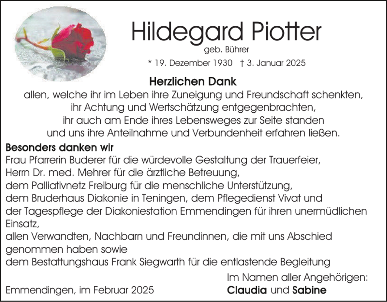 <p>Hildegard Piotter<br />geb. Bührer</p><p>* 19. Dezember 1930 † 3. Januar 2025</p><p>allen, welche ihr im Leben ihre Zuneigung und Freundschaft schenkten,<br />ihr Achtung und Wertschätzung entgegenbrachten,<br />ihr auch am Ende ihres Lebensweges zur Seite standen<br />und uns ihre Anteilnahme und Verbundenheit erfahren ließen.<br />Frau Pfarrerin Buderer für die würdevolle Gestaltung der Trauerfeier,<br />Herrn Dr. med. Mehrer für die ärztliche Betreuung,<br />dem Palliativnetz Freiburg für die menschliche Unterstützung,<br />dem Bruderhaus Diakonie in Teningen, dem Pflegedienst Vivat und<br />der Tagespflege der Diakoniestation Emmendingen für ihren unermüdlichen<br />Einsatz,<br />allen Verwandten, Nachbarn und Freundinnen, die mit uns Abschied<br />genommen haben sowie<br />dem Bestattungshaus Frank Siegwarth für die entlastende Begleitung<br />Im Namen aller Angehörigen:<br />und<br />Emmendingen, im Februar 2025</p>