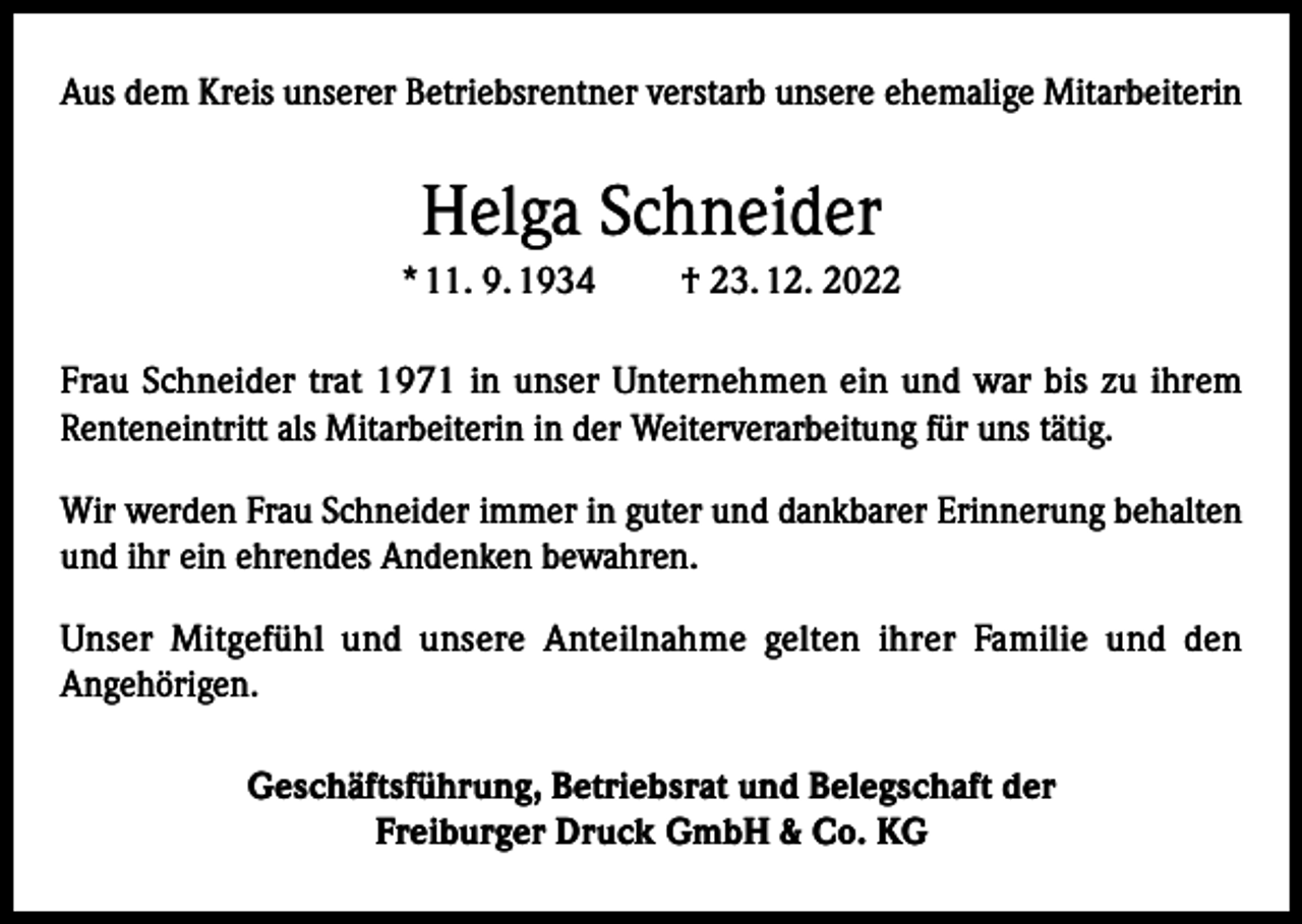 <p>Aus dem Kreis unserer Betriebsrentner verstarb unsere ehemalige Mitarbeiterin</p><p>Helga Schneider<br />* 11. 9. 1934</p><p>† 23. 12. 2022</p><p>Frau Schneider trat 1971 in unser Unternehmen ein und war bis zu ihrem<br />Renteneintritt als Mitarbeiterin in der Weiterverarbeitung für uns tätig.<br />Wir werden Frau Schneider immer in guter und dankbarer Erinnerung behalten<br />und ihr ein ehrendes Andenken bewahren.<br />Unser Mitgefühl und unsere Anteilnahme gelten ihrer Familie und den<br />Angehörigen.<br />Geschäftsführung, Betriebsrat und Belegschaft der<br />Freiburger Druck GmbH &amp; Co. KG</p>