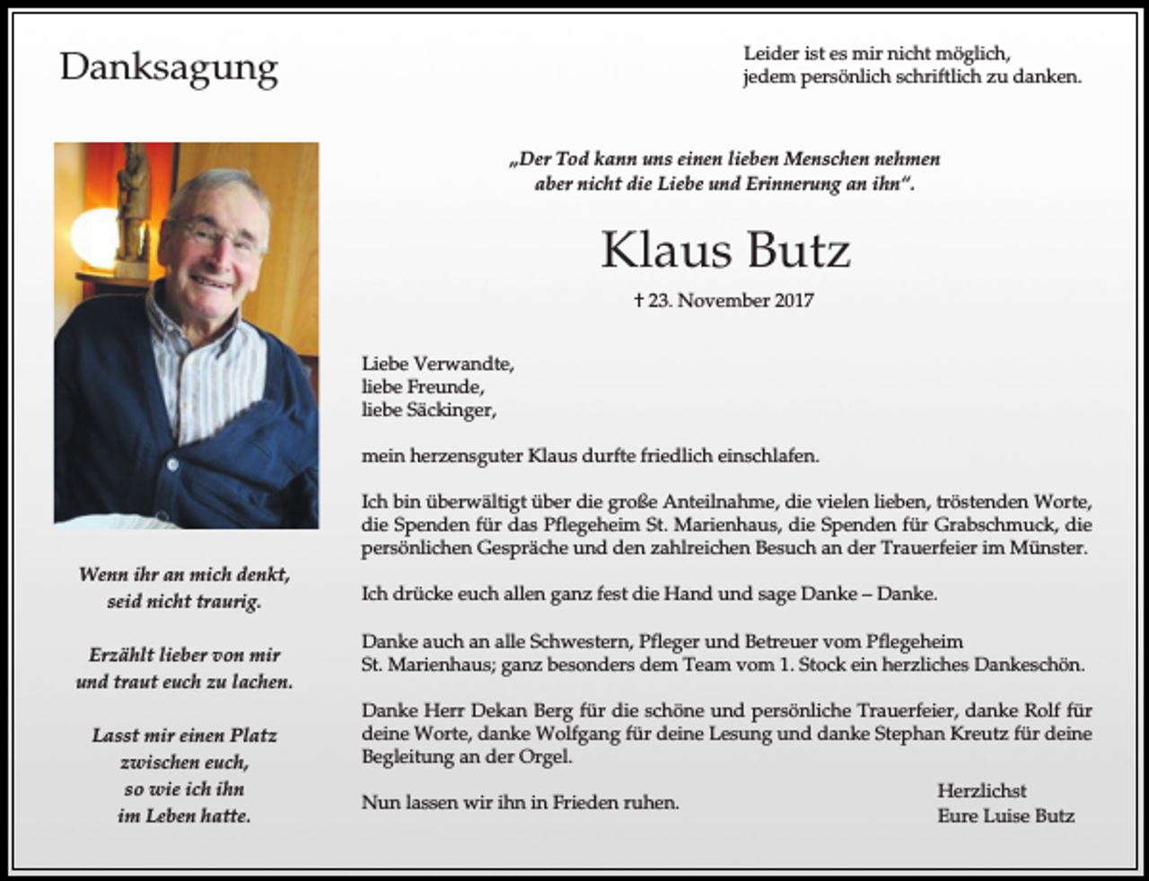<p>Leider ist es mir nicht möglich,<br />jedem persönlich schriftlich zu danken.</p><p>Danksagung</p><p>„Der Tod kann uns einen lieben Menschen nehmen<br />aber nicht die Liebe und Erinnerung an ihn“.</p><p>Klaus Butz<br />† 23. November 2017<br />Liebe Verwandte,<br />liebe Freunde,<br />liebe Säckinger,<br />mein herzensguter Klaus durfte friedlich einschlafen.<br />Ich bin überwältigt über die große Anteilnahme, die vielen lieben, tröstenden Worte,<br />die Spenden für das Pflegeheim St. Marienhaus, die Spenden für Grabschmuck, die<br />persönlichen Gespräche und den zahlreichen Besuch an der Trauerfeier im Münster.<br />Wenn ihr an mich denkt,<br />seid nicht traurig.<br />Erzählt lieber von mir<br />und traut euch zu lachen.<br />Lasst mir einen Platz<br />zwischen euch,<br />so wie ich ihn<br />im Leben hatte.</p><p>Ich drücke euch allen ganz fest die Hand und sage Danke – Danke.<br />Danke auch an alle Schwestern, Pfleger und Betreuer vom Pflegeheim<br />St. Marienhaus; ganz besonders dem Team vom 1. Stock ein herzliches Dankeschön.<br />Danke Herr Dekan Berg für die schöne und persönliche Trauerfeier, danke Rolf für<br />deine Worte, danke Wolfgang für deine Lesung und danke Stephan Kreutz für deine<br />Begleitung an der Orgel.<br />Nun lassen wir ihn in Frieden ruhen.</p><p>Herzlichst<br />Eure Luise Butz</p>