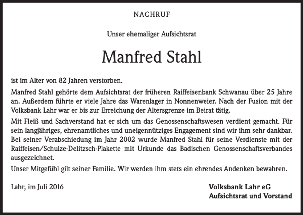 <p>Nach r u f<br />Unser ehemaliger Aufsichtsrat</p><p>Manfred Stahl<br />ist im Alter von 82 Jahren verstorben.<br />Manfred Stahl gehörte dem Aufsichtsrat der früheren Raiffeisenbank Schwanau über 25 Jahre<br />an. Außerdem führte er viele Jahre das Warenlager in Nonnenweier. Nach der Fusion mit der<br />Volksbank Lahr war er bis zur Erreichung der Altersgrenze im Beirat tätig.<br />Mit Fleiß und Sachverstand hat er sich um das Genossenschaftswesen verdient gemacht. Für<br />sein langjähriges, ehrenamtliches und uneigennütziges Engagement sind wir ihm sehr dankbar.<br />Bei seiner Verabschiedung im Jahr 2002 wurde Manfred Stahl für seine Verdienste mit der<br />Raiffeisen/Schulze-Delitzsch-Plakette mit Urkunde das Badischen Genossenschaftsverbandes<br />ausgezeichnet.<br />Unser Mitgefühl gilt seiner Familie. Wir werden ihm stets ein ehrendes Andenken bewahren.<br />Lahr, im Juli 2016</p><p>Volksbank Lahr eG<br />Aufsichtsrat und Vorstand</p>