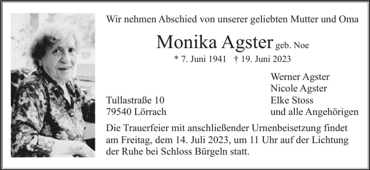 <p>Wir nehmen Abschied von unserer geliebten Mutter und Oma</p><p>Monika Agster geb. Noe<br />* 7. Juni 1941 † 19. Juni 2023</p><p>Tullastraße 10<br />79540 Lörrach</p><p>Werner Agster<br />Nicole Agster<br />Elke Stoss<br />und alle Angehörigen</p><p>Die Trauerfeier mit anschließender Urnenbeisetzung findet<br />am Freitag, dem 14. Juli 2023, um 11 Uhr auf der Lichtung<br />der Ruhe bei Schloss Bürgeln statt.</p>