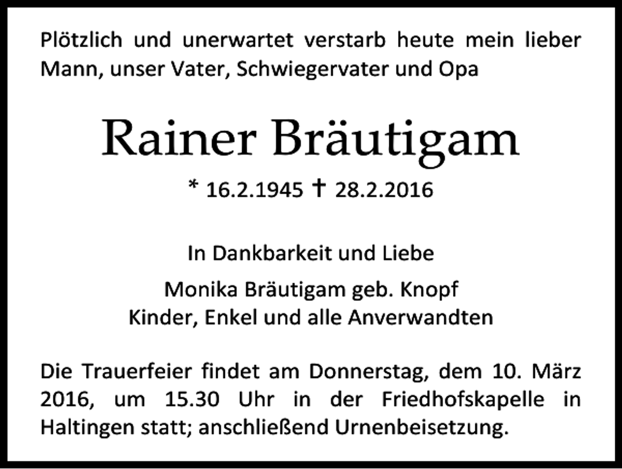 <p>Plötzlich und unerwartet verstarb heute mein lieber<br />Mann, unser Vater, Schwiegervater und Opa</p><p>Rainer Bräutigam<br />* 16.2.1945  28.2.2016</p><p>In Dankbarkeit und Liebe<br />Monika Bräutigam geb. Knopf<br />Kinder, Enkel und alle Anverwandten<br />Die Trauerfeier findet am Donnerstag, dem 10. März<br />2016, um 15.30 Uhr in der Friedhofskapelle in<br />Haltingen statt; anschließend Urnenbeisetzung.</p>